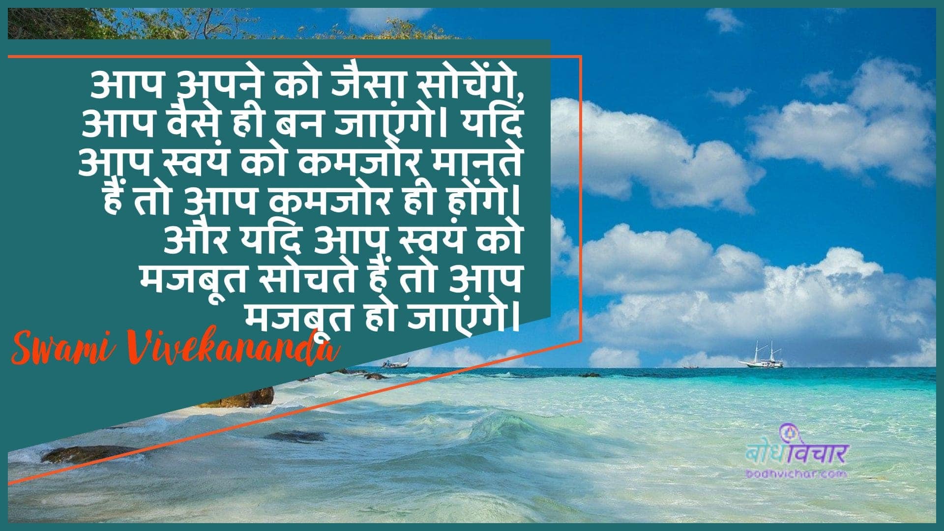 आप अपने को जैसा सोचेंगे, आप वैसे ही बन जाएंगे। यदि आप स्वयं को कमजोर मानते हैं तो आप कमजोर ही होंगे। और यदि आप स्वयं को मजबूत सोचते हैं तो आप मजबूत हो जाएंगे। : Tum apane ko jaisa sochoge, tum vaise hee ban jaoge. yadi aap svayan ko kamajor maanate hain to aap kamajor hee honge. aur yadi aap svayan ko majaboot sochate hain to aap majaboot ho jaenge. - स्वामी विवेकानन्द | Swami Vivekananda