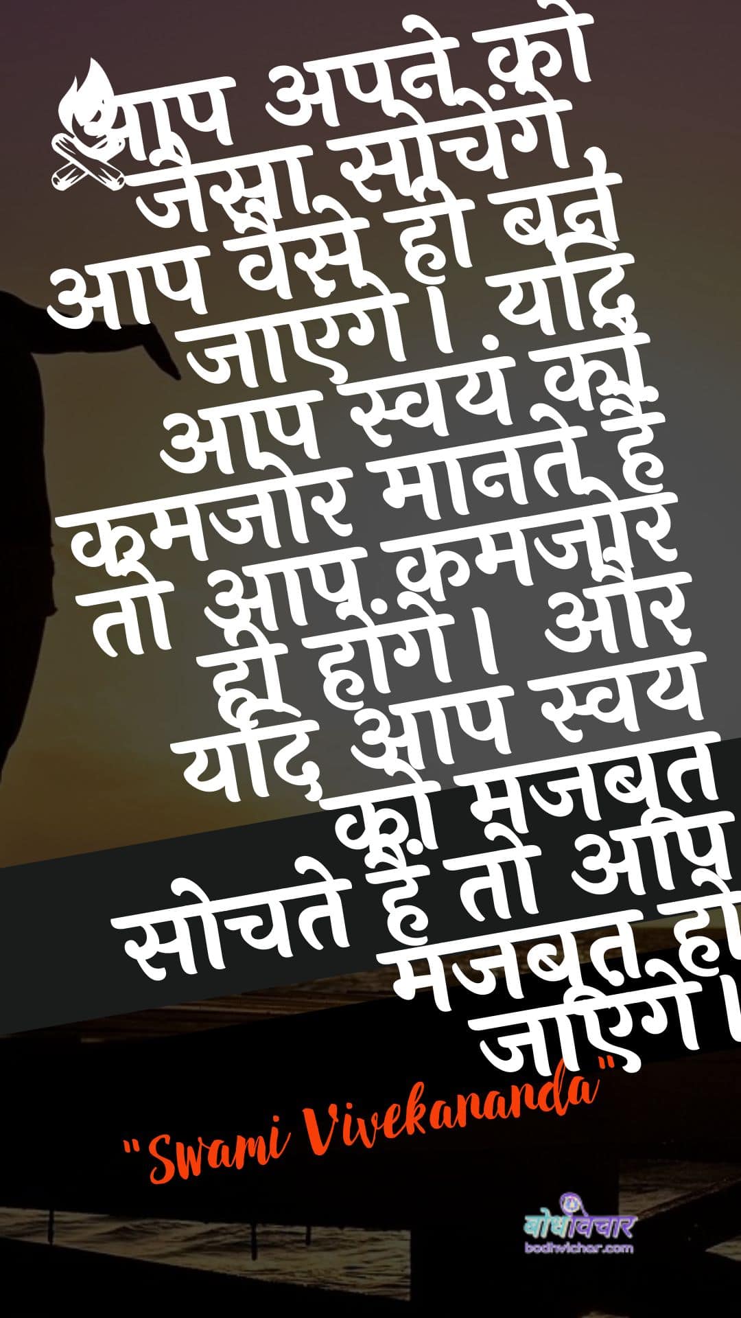 आप अपने को जैसा सोचेंगे, आप वैसे ही बन जाएंगे। यदि आप स्वयं को कमजोर मानते हैं तो आप कमजोर ही होंगे। और यदि आप स्वयं को मजबूत सोचते हैं तो आप मजबूत हो जाएंगे। : Tum apane ko jaisa sochoge, tum vaise hee ban jaoge. yadi aap svayan ko kamajor maanate hain to aap kamajor hee honge. aur yadi aap svayan ko majaboot sochate hain to aap majaboot ho jaenge. - स्वामी विवेकानन्द | Swami Vivekananda