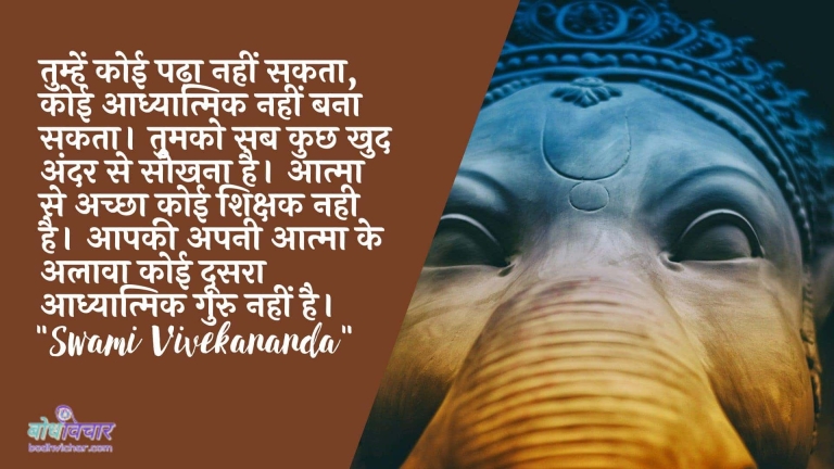तुम्हें कोई पढ़ा नहीं सकता, कोई आध्यात्मिक नहीं बना सकता। तुमको सब कुछ खुद अंदर से सीखना है। आत्मा से अच्छा कोई शिक्षक नही है। आपकी अपनी आत्मा के अलावा कोई दूसरा आध्यात्मिक गुरु नहीं है। : Tumhen koee padha nahin sakata, koee aadhyaatmik nahin kar sakata. tumako sab kuchh apane andar se seekhana hai. aatma se achchha koee shikshak nahin hai. aapakee aatma ke alaava koee doosara aadhyaatmik guru nahin hai. - स्वामी विवेकानन्द | Swami Vivekananda