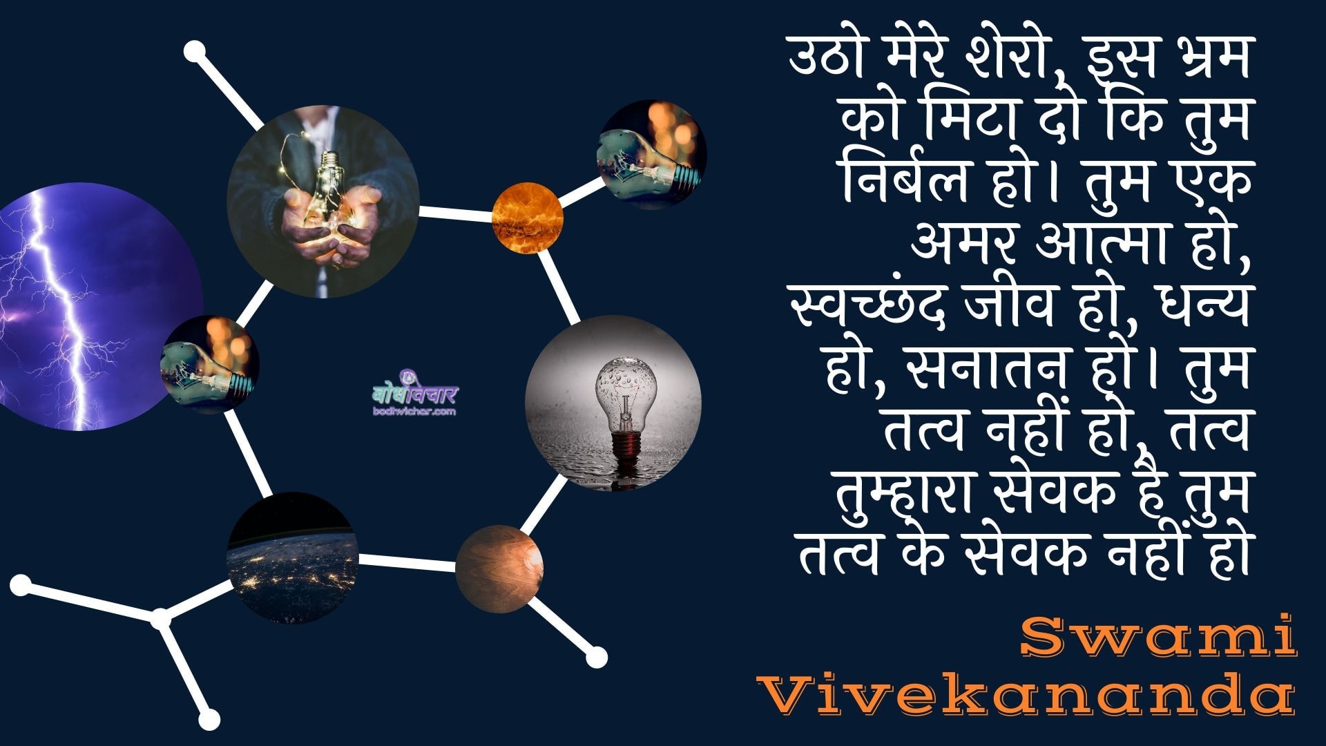 उठो मेरे शेरो, इस भ्रम को मिटा दो कि तुम निर्बल हो। तुम एक अमर आत्मा हो, स्वच्छंद जीव हो, धन्य हो, सनातन हो। तुम तत्व नहीं हो, तत्व तुम्हारा सेवक है तुम तत्व के सेवक नहीं हो : Utho mere shero, is bhram ko mita do ki tum nirbal ho. tum ek amar aatma ho, svachchhand jeev ho, dhany ho, sanaatan ho. tum tatv nahin ho, tatv tumhaara sevak hai tum tatv ke sevak nahin ho - स्वामी विवेकानन्द | Swami Vivekananda