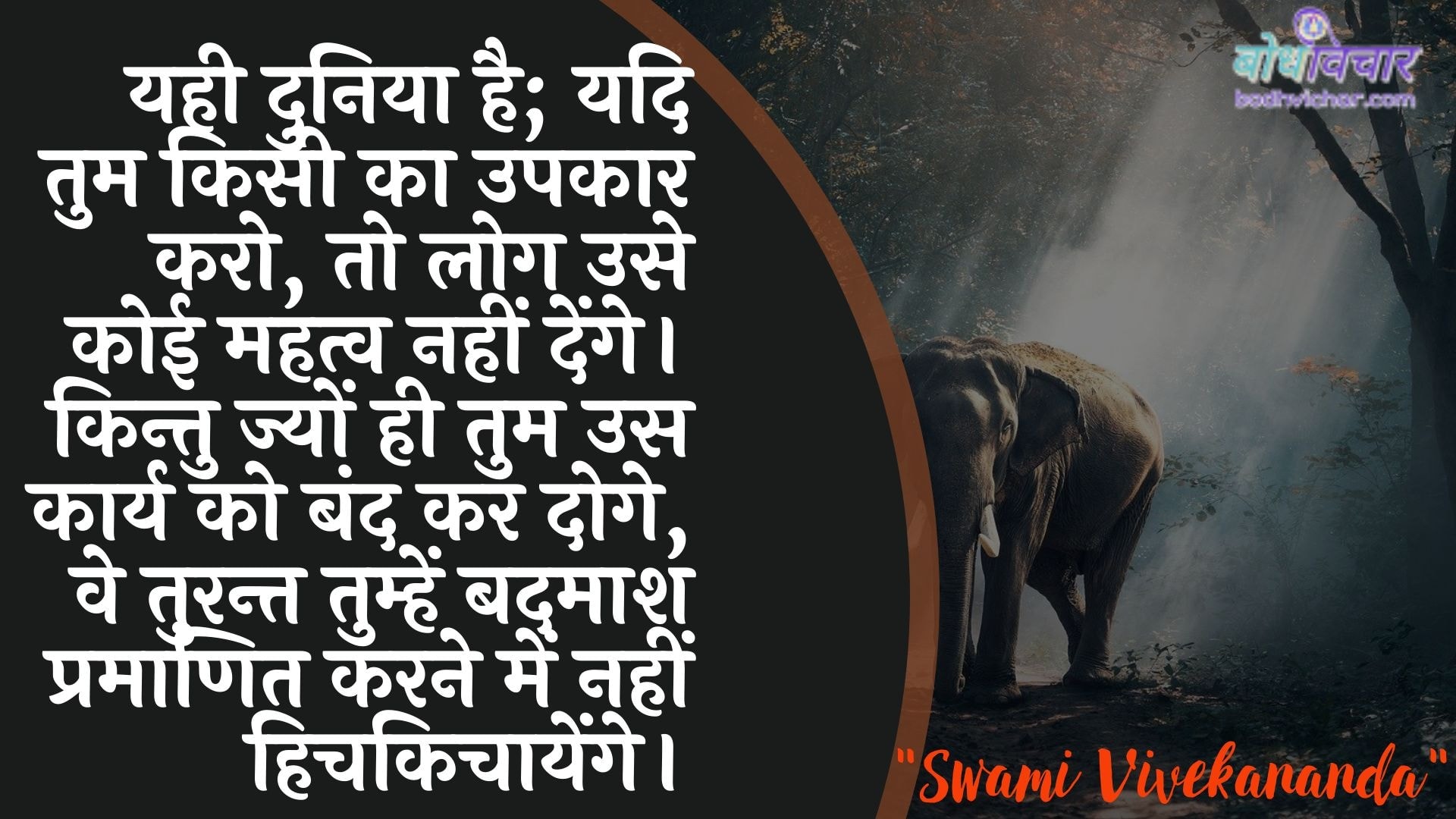 यही दुनिया है; यदि तुम किसी का उपकार करो, तो लोग उसे कोई महत्व नहीं देंगे। किन्तु ज्यों ही तुम उस कार्य को बंद कर दोगे, वे तुरन्त तुम्हें बदमाश प्रमाणित करने में नहीं हिचकिचायेंगे। : Vahee duniya hai; yadi aap kisee ka upakaar karate hain, to log use koee mahatv nahin denge. kintu jyon hee aap us kaary ko band kar doge, ve turant aapako badamaash pramaanit karane mein nahin hichakichaayenge. - स्वामी विवेकानन्द | Swami Vivekananda