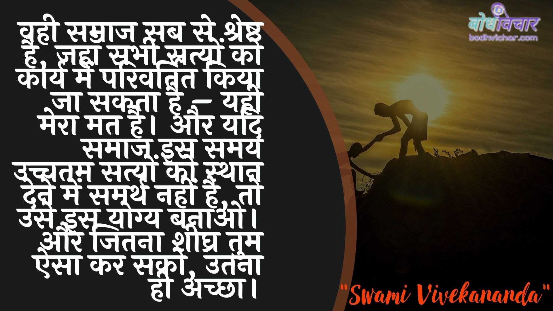 वही समाज सब से श्रेष्ठ है, जहाँ सभी सत्यों को कार्य में परिवर्तित किया जा सकता है – यही मेरा मत है। और यदि समाज इस समय उच्चतम सत्यों को स्थान देने में समर्थ नहीं है, तो उसे इस योग्य बनाओ। और जितना शीघ्र तुम ऐसा कर सको, उतना ही अच्छा। : Vahee samaaj sab se shreshth hai, jahaan sabhee satyon ko kaary mein sanshodhit kiya ja sakata hai - yahee mera mat hai. aur yadi samaaj is samay sarvochch satyon ko sthaan dene mein samarth nahin hai, to use yah yogy banaana hai. aur jaise tum tum aisa kar sako, vaise hee achchha ho. - स्वामी विवेकानन्द | Swami Vivekananda