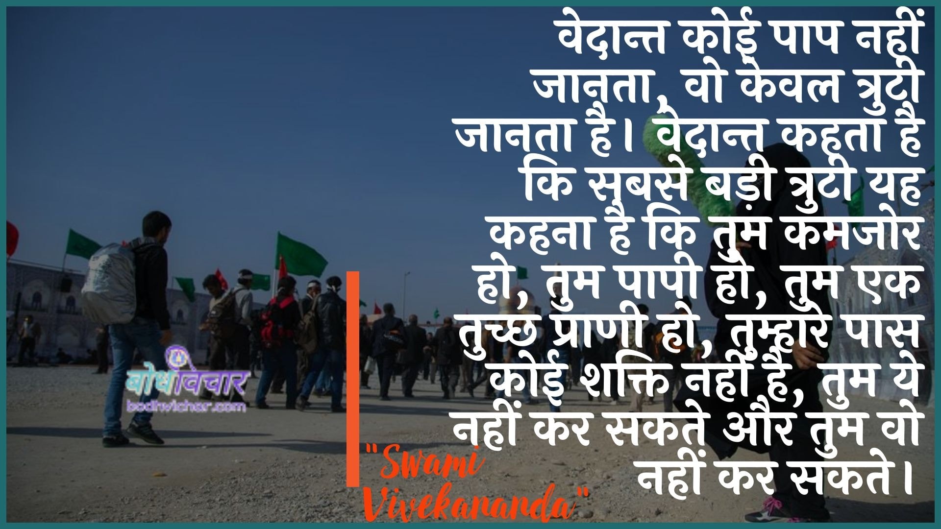 वेदान्त कोई पाप नहीं जानता, वो केवल त्रुटी जानता है। वेदान्त कहता है कि सबसे बड़ी त्रुटी यह कहना है कि तुम कमजोर हो, तुम पापी हो, तुम एक तुच्छ प्राणी हो, तुम्हारे पास कोई शक्ति नहीं है, तुम ये नहीं कर सकते और तुम वो नहीं कर सकते। : Vedaant koee paap nahin jaanata, vah keval trpti jaanata hai. vedaant kahate hain ki sabase badee ejensee kee yah kahana hai ki tum kamajor ho, tum paapee ho, tum ek tuchchh praanee ho, tumhaare paas koee shakti nahin hai, tum ye nahin kar sakate aur tum vah nahin kar sakate. - स्वामी विवेकानन्द | Swami Vivekananda