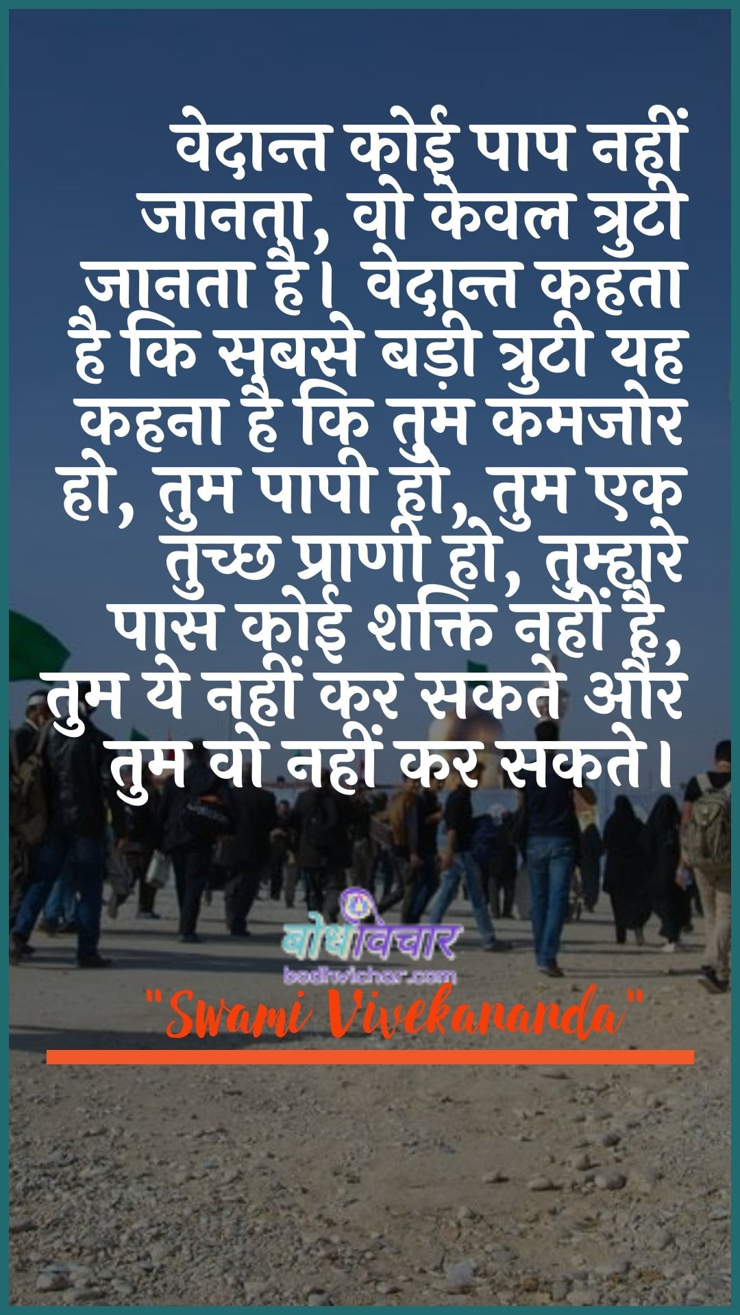 वेदान्त कोई पाप नहीं जानता, वो केवल त्रुटी जानता है। वेदान्त कहता है कि सबसे बड़ी त्रुटी यह कहना है कि तुम कमजोर हो, तुम पापी हो, तुम एक तुच्छ प्राणी हो, तुम्हारे पास कोई शक्ति नहीं है, तुम ये नहीं कर सकते और तुम वो नहीं कर सकते। : Vedaant koee paap nahin jaanata, vah keval trpti jaanata hai. vedaant kahate hain ki sabase badee ejensee kee yah kahana hai ki tum kamajor ho, tum paapee ho, tum ek tuchchh praanee ho, tumhaare paas koee shakti nahin hai, tum ye nahin kar sakate aur tum vah nahin kar sakate. - स्वामी विवेकानन्द | Swami Vivekananda