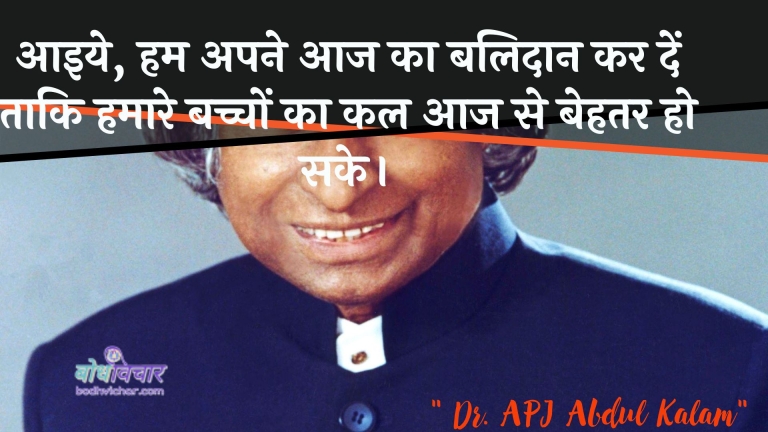 आइये, हम अपने आज का बलिदान कर दें ताकि हमारे बच्चों का कल आज से बेहतर हो सके। : Aaiye, ham apane aaj ka balidaan kar den taaki hamaare bachchon ka kal aaj se behatar ho sake. - ए पी जे अब्दुल कलाम