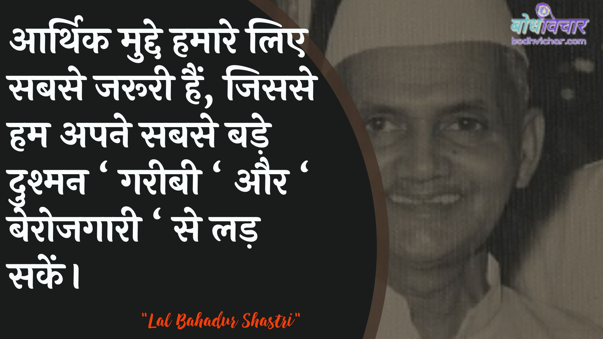 आर्थिक मुद्दे हमारे लिए सबसे जरूरी हैं, जिससे हम अपने सबसे बड़े दुश्मन ‘ गरीबी ‘ और ‘ बेरोजगारी ‘ से लड़ सकें। : Aarthik mudde hamaare lie sabase jarooree hain, kyonki ham apane sabase bade dushman ‘gareebee‘ aur lie berojagaaree. se lad rahe hain. - लाल बहादुर शास्त्री