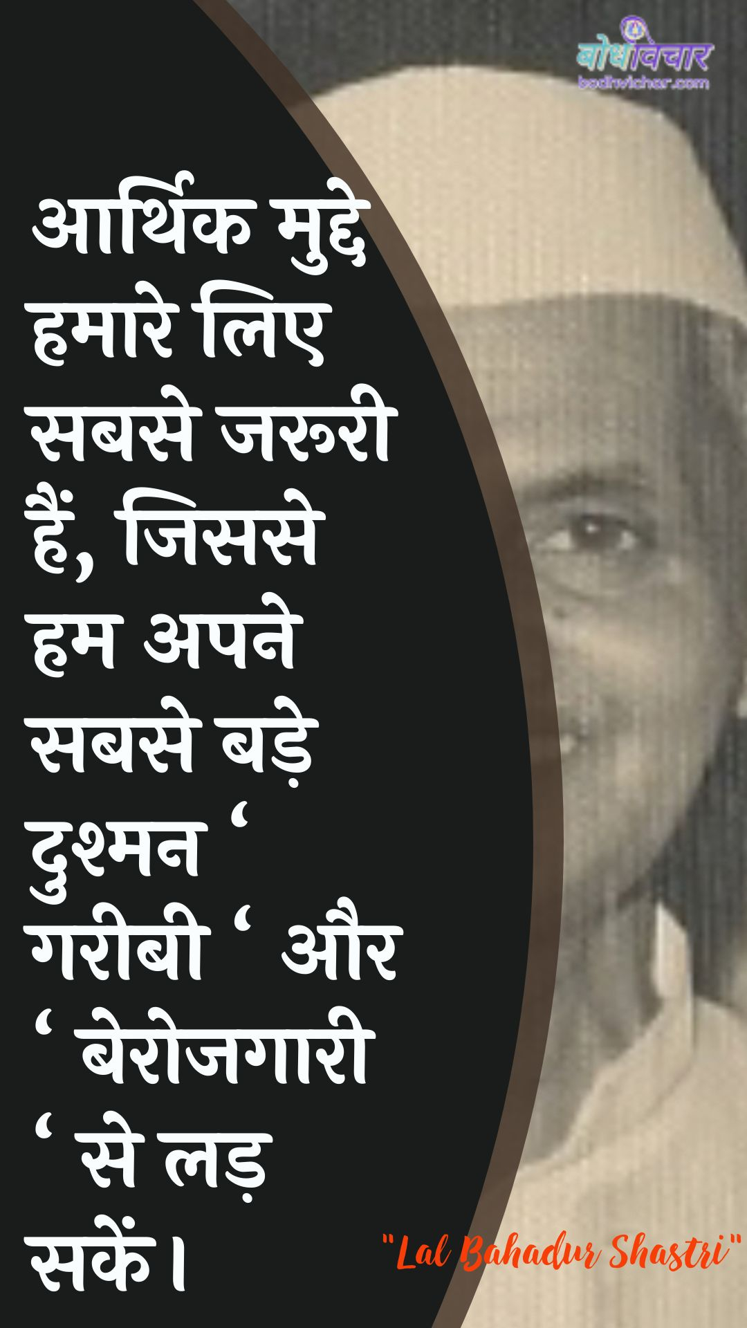 आर्थिक मुद्दे हमारे लिए सबसे जरूरी हैं, जिससे हम अपने सबसे बड़े दुश्मन ‘ गरीबी ‘ और ‘ बेरोजगारी ‘ से लड़ सकें। : Aarthik mudde hamaare lie sabase jarooree hain, kyonki ham apane sabase bade dushman ‘gareebee‘ aur lie berojagaaree. se lad rahe hain. - लाल बहादुर शास्त्री