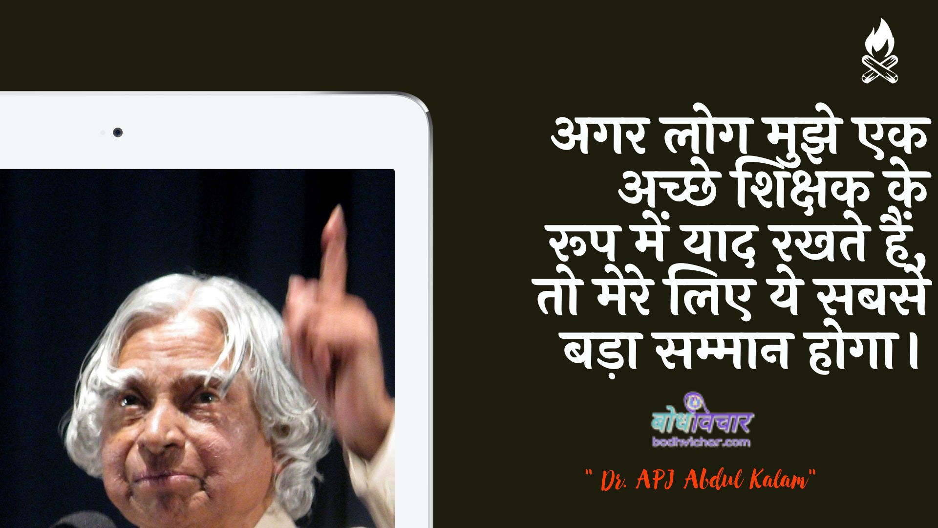 अगर लोग मुझे एक अच्छे शिक्षक के रूप में याद रखते हैं, तो मेरे लिए ये सबसे बड़ा सम्मान होगा। : Agar log mujhe ek achchhe shikshak ke roop mein yaad rakhate hain, to mere lie ye sabase bada sammaan hoga. - ए पी जे अब्दुल कलाम