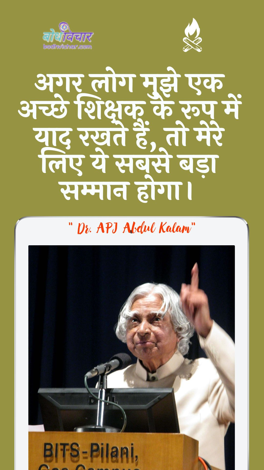 अगर लोग मुझे एक अच्छे शिक्षक के रूप में याद रखते हैं, तो मेरे लिए ये सबसे बड़ा सम्मान होगा। : Agar log mujhe ek achchhe shikshak ke roop mein yaad rakhate hain, to mere lie ye sabase bada sammaan hoga. - ए पी जे अब्दुल कलाम