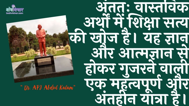 अंततः वास्तविक अर्थों में शिक्षा सत्य की खोज है। यह ज्ञान और आत्मज्ञान से होकर गुजरने वाली एक महत्वपूर्ण और अंतहीन यात्रा है। : Antim vaastavik arthon mein shiksha saty kee khoj hai. yah gyaan aur aatmagyaan se hokar gujarane vaalee ek mahatvapoorn aur mahatvapoorn yaatra hai. - ए पी जे अब्दुल कलाम