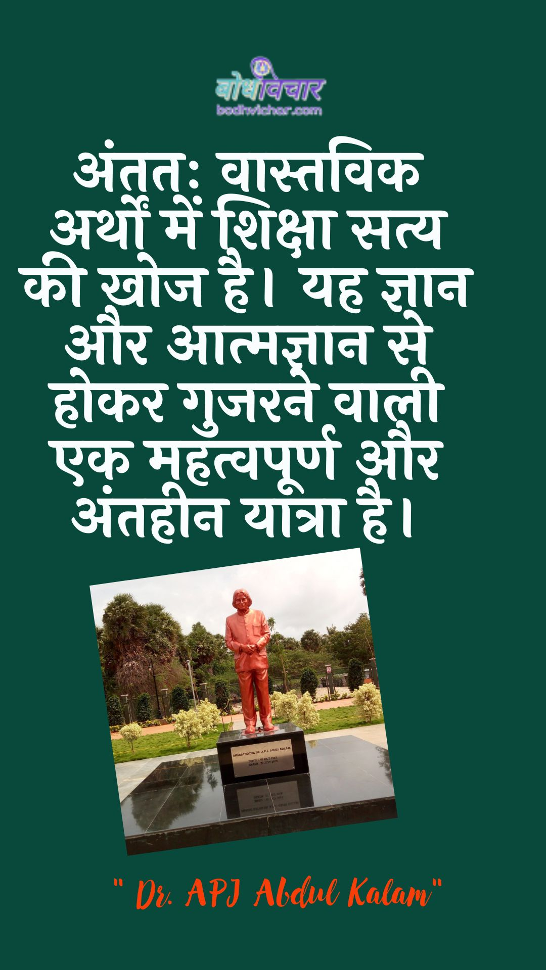 अंततः वास्तविक अर्थों में शिक्षा सत्य की खोज है। यह ज्ञान और आत्मज्ञान से होकर गुजरने वाली एक महत्वपूर्ण और अंतहीन यात्रा है। : Antim vaastavik arthon mein shiksha saty kee khoj hai. yah gyaan aur aatmagyaan se hokar gujarane vaalee ek mahatvapoorn aur mahatvapoorn yaatra hai. - ए पी जे अब्दुल कलाम