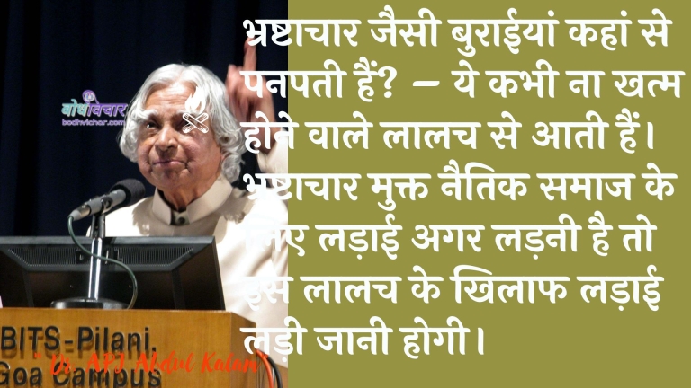 भ्रष्टाचार जैसी बुराईयां कहां से पनपती हैं? – ये कभी ना खत्म होने वाले लालच से आती हैं। भ्रष्टाचार मुक्त नैतिक समाज के लिए लड़ाई अगर लड़नी है तो इस लालच के खिलाफ लड़ाई लड़ी जानी होगी। : Bhrashtaachaar jaisee buraeeyaan kahaan se panapatee hain? - ye kabhee na khatm hone vaale laalach se aate hain. bhrashtaachaar mukt naitik samaaj ke lie ladaee agar ladanee hai to is laalach ke khilaaph ladaee ladee honee chaahie. - ए पी जे अब्दुल कलाम