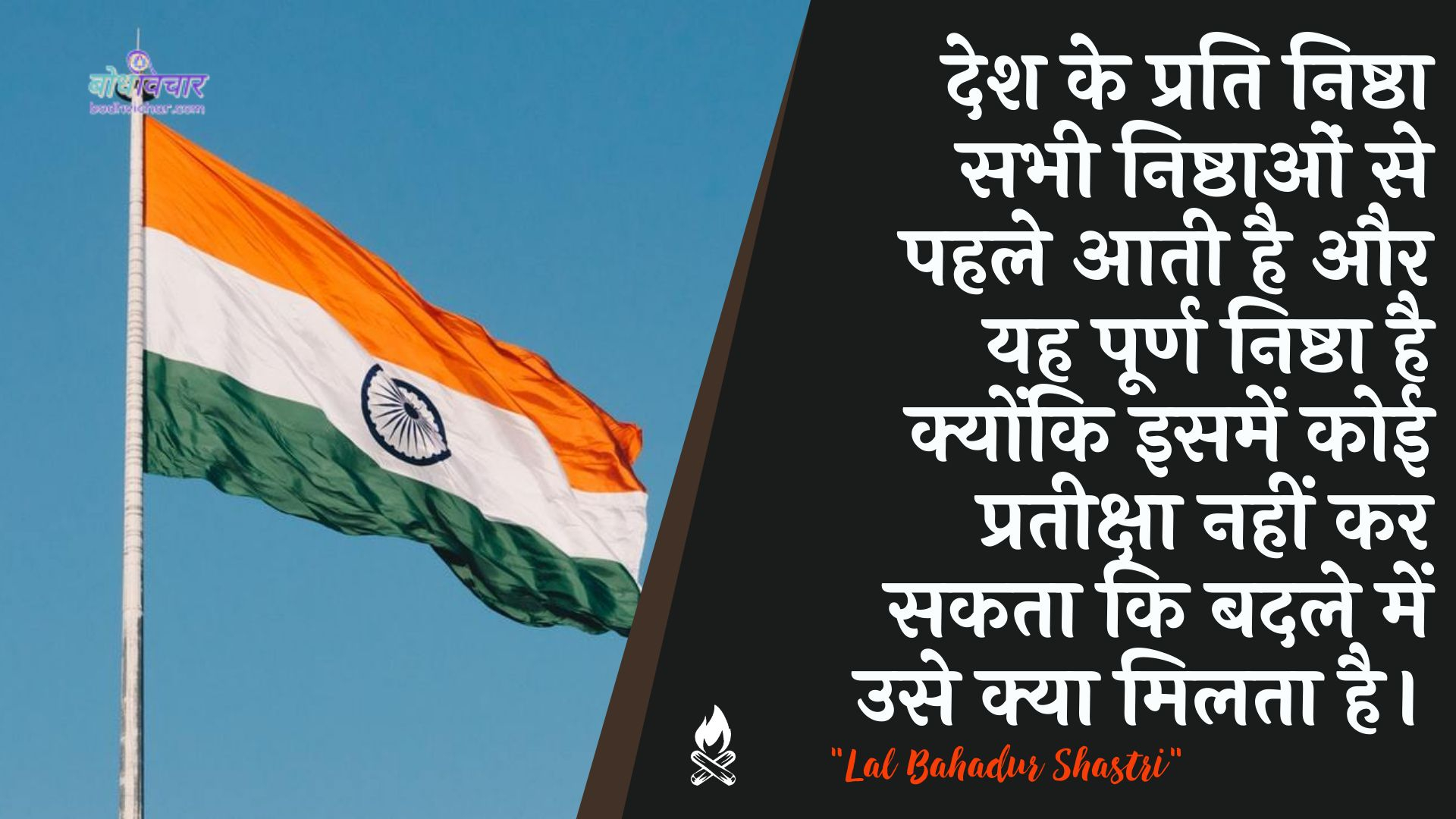 देश के प्रति निष्ठा सभी निष्ठाओं से पहले आती है और यह पूर्ण निष्ठा है क्योंकि इसमें कोई प्रतीक्षा नहीं कर सकता कि बदले में उसे क्या मिलता है। : Desh ke prati nishtha sabhee nishthaon se pahale aata hai aur yah poorn nishtha hai kyonki isamen koee prateeksha nahin kar sakatee ki badale mein use kya milata hai. - लाल बहादुर शास्त्री