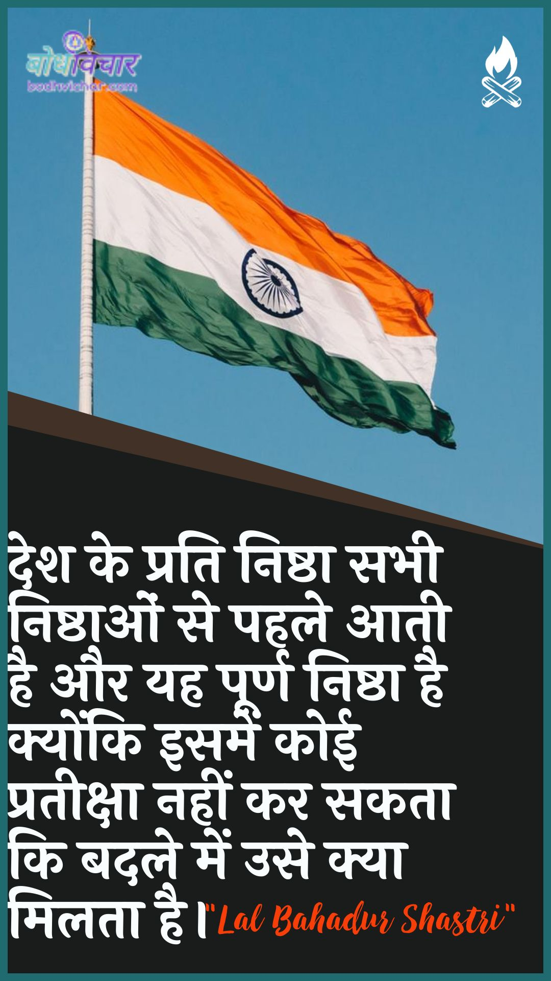 देश के प्रति निष्ठा सभी निष्ठाओं से पहले आती है और यह पूर्ण निष्ठा है क्योंकि इसमें कोई प्रतीक्षा नहीं कर सकता कि बदले में उसे क्या मिलता है। : Desh ke prati nishtha sabhee nishthaon se pahale aata hai aur yah poorn nishtha hai kyonki isamen koee prateeksha nahin kar sakatee ki badale mein use kya milata hai. - लाल बहादुर शास्त्री