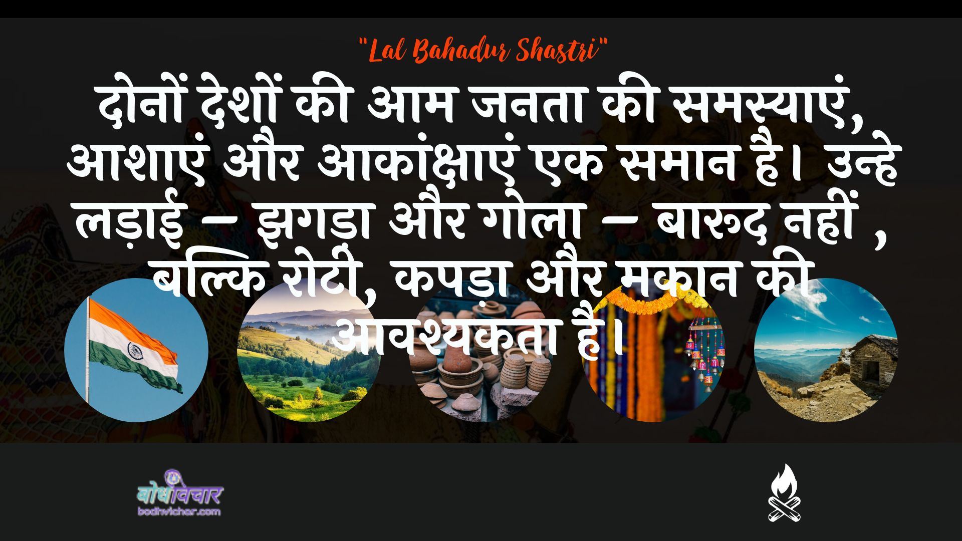 दोनों देशों की आम जनता की समस्याएं, आशाएं और आकांक्षाएं एक समान है। उन्हे लड़ाई – झगड़ा और गोला – बारूद नहीं , बल्कि रोटी, कपड़ा और मकान की आवश्यकता है। : Donon deshon kee aam janata kee samasyaen, aashaen aur aakaankshaen ek samaan hai. unhe ladaee - jhagada aur gola - baarood nahin, balki rotee, kapada aur makaan kee aavashyakata hai. - लाल बहादुर शास्त्री