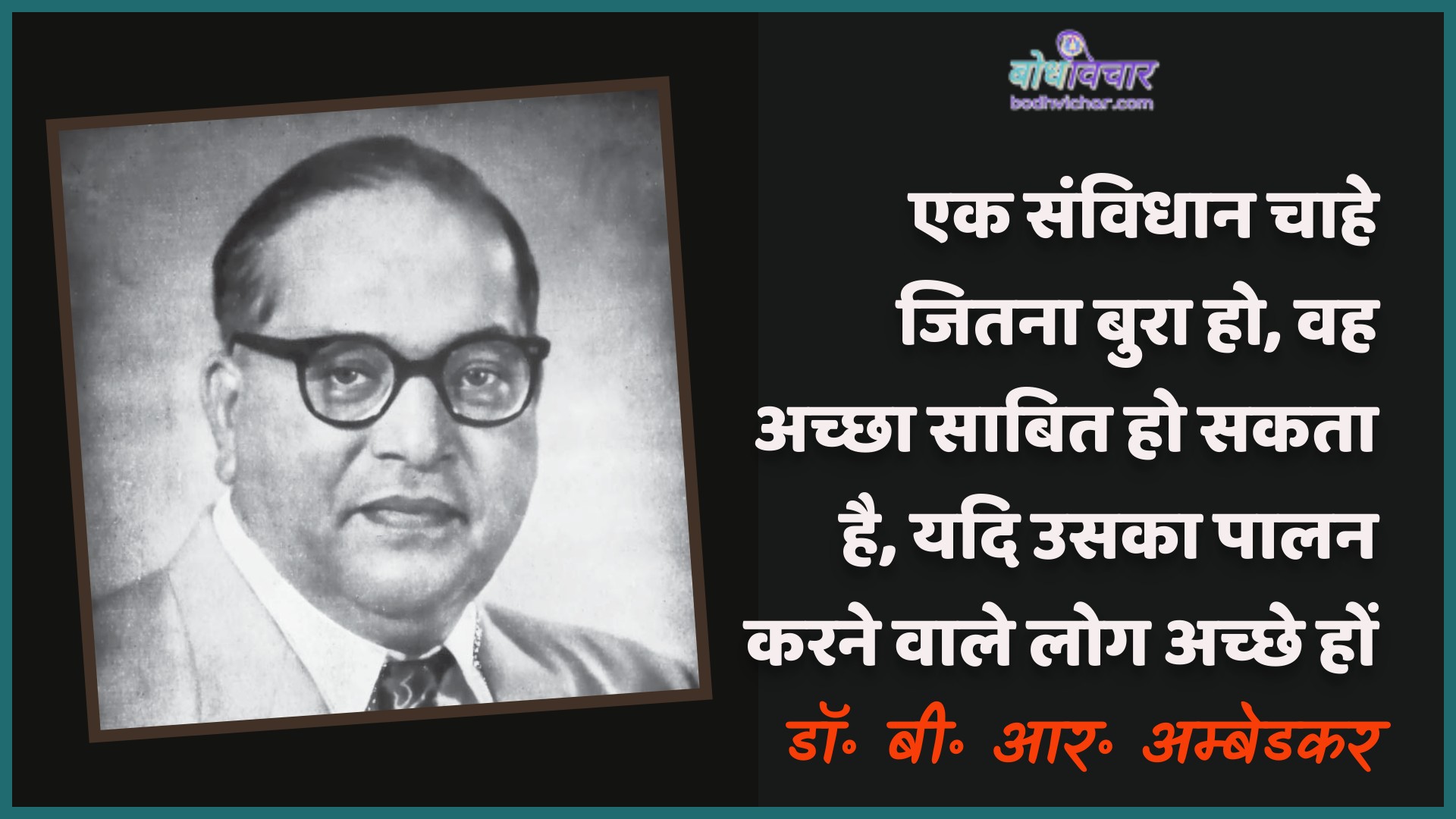 एक संविधान चाहे जितना बुरा हो, वह अच्छा साबित हो सकता है, यदि उसका पालन करने वाले लोग अच्छे हों। : Ek kabj chaahe jitana bura ho, vah achchha saabit ho sakata hai, yadi usaka paalan karane vaale log achchhe hon. - डॉ॰ बी॰ आर॰ अम्बेडकर