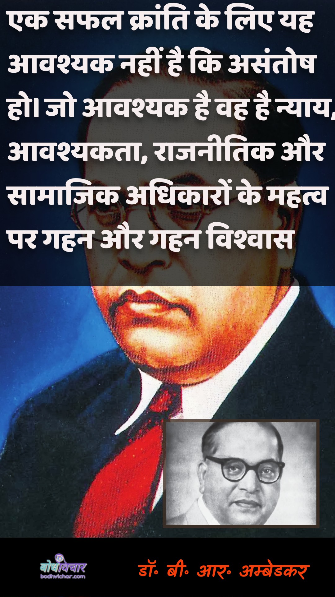 एक सफल क्रांति के लिए यह आवश्यक नहीं है कि असंतोष हो। जो आवश्यक है वह है न्याय, आवश्यकता, राजनीतिक और सामाजिक अधिकारों के महत्व पर गहन और गहन विश्वास। : Ek saphal kraanti ke lie yah aavashyak nahin hai ki anukaranosh ho. jo aavashyak hai vah nyaay, aavashyakata, raajaneetik aur saamaajik adhikaaron ke mahatv par gahan aur gahan vishvaas hai. - डॉ॰ बी॰ आर॰ अम्बेडकर