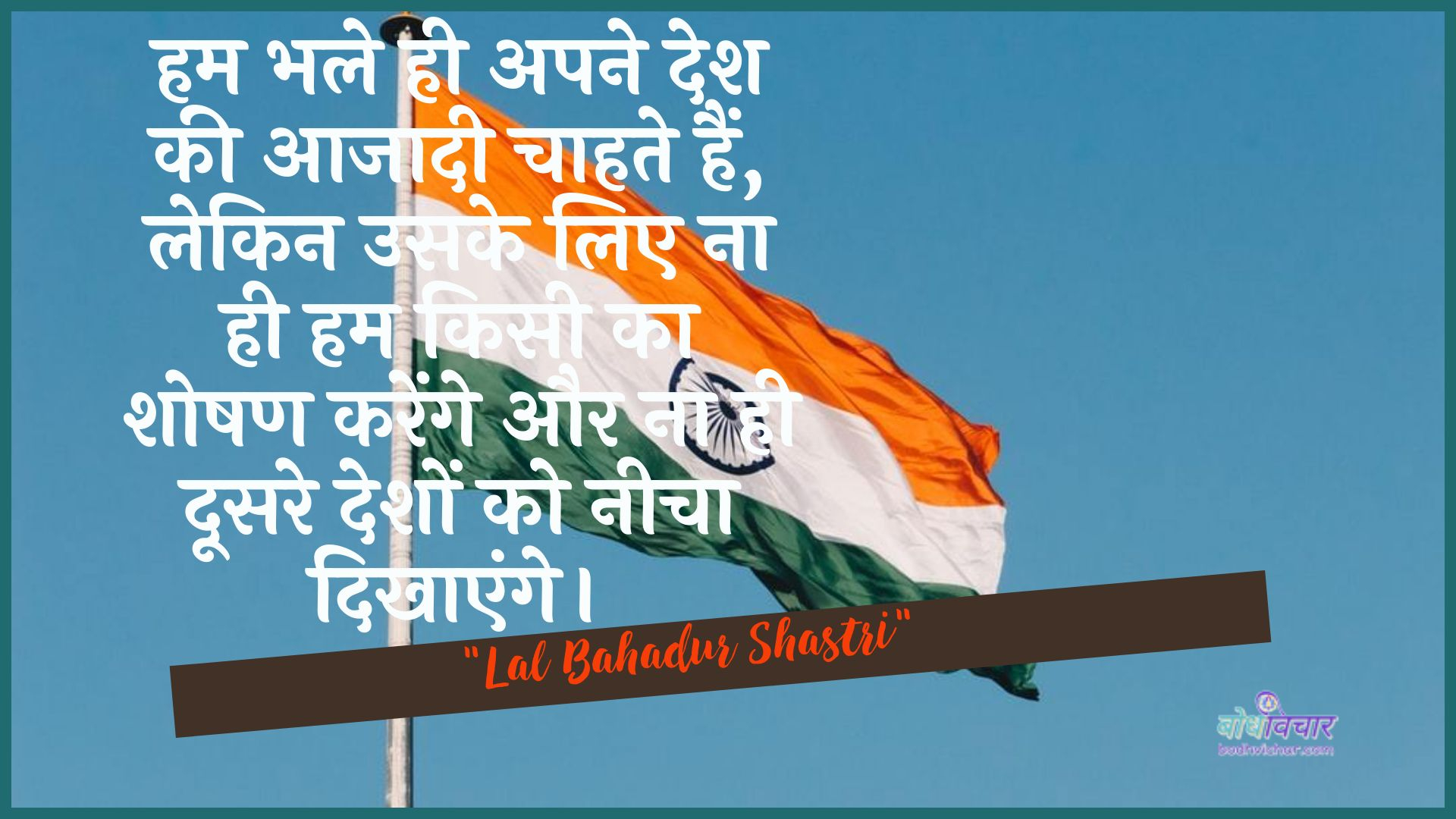 हम भले ही अपने देश की आजादी चाहते हैं, लेकिन उसके लिए ना ही हम किसी का शोषण करेंगे और ना ही दूसरे देशों को नीचा दिखाएंगे। : Ham bhale hee apane desh kee aajaadee chaahate hain, lekin usake lie na hee ham kisee ka shoshan karenge aur na hee doosare deshon ko neecha dikhaaya jaega. - लाल बहादुर शास्त्री