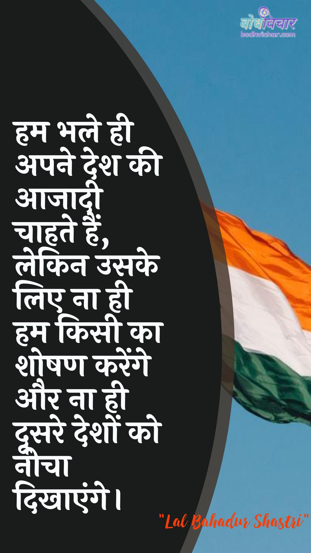 हम भले ही अपने देश की आजादी चाहते हैं, लेकिन उसके लिए ना ही हम किसी का शोषण करेंगे और ना ही दूसरे देशों को नीचा दिखाएंगे। : Ham bhale hee apane desh kee aajaadee chaahate hain, lekin usake lie na hee ham kisee ka shoshan karenge aur na hee doosare deshon ko neecha dikhaaya jaega. - लाल बहादुर शास्त्री