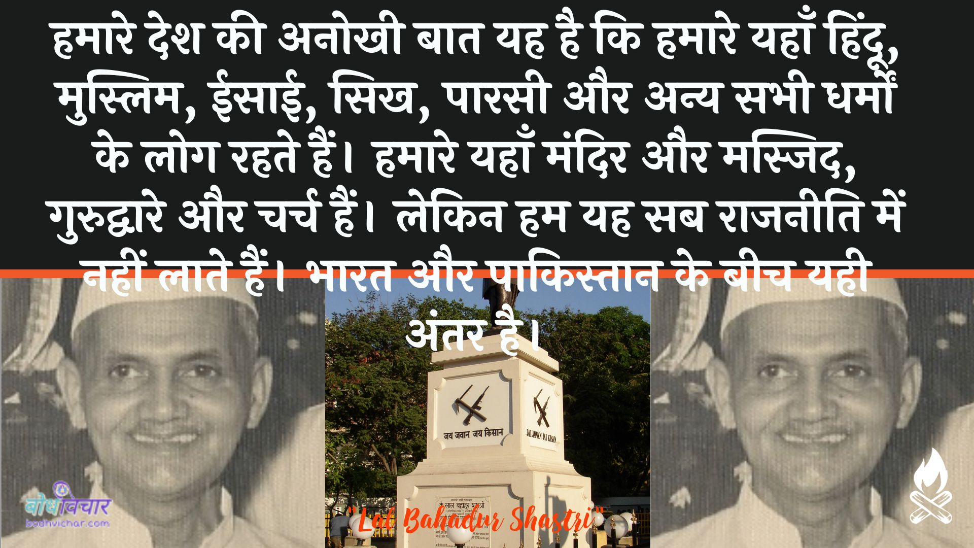 हमारे देश की अनोखी बात यह है कि हमारे यहाँ हिंदू, मुस्लिम, ईसाई, सिख, पारसी और अन्य सभी धर्मों के लोग रहते हैं। हमारे यहाँ मंदिर और मस्जिद, गुरुद्वारे और चर्च हैं। लेकिन हम यह सब राजनीति में नहीं लाते हैं। भारत और पाकिस्तान के बीच यही अंतर है। : Hamaare desh kee anokhee baat yah hai ki hamaare yahaan hindoo, muslim, eesaee, sikhaana, paarasee aur any sabhee dharmon ke log rahate hain. hamaare yahaan mandir aur masjid, gurudvaare aur charch hain. lekin ham yah sab raajaneeti mein nahin laate hain. bhaarat aur paakistaan ke beech ka antar hai. - लाल बहादुर शास्त्री