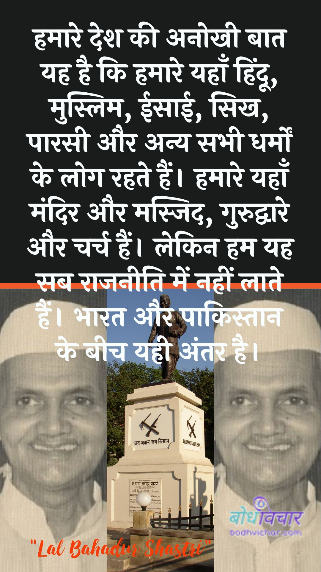 हमारे देश की अनोखी बात यह है कि हमारे यहाँ हिंदू, मुस्लिम, ईसाई, सिख, पारसी और अन्य सभी धर्मों के लोग रहते हैं। हमारे यहाँ मंदिर और मस्जिद, गुरुद्वारे और चर्च हैं। लेकिन हम यह सब राजनीति में नहीं लाते हैं। भारत और पाकिस्तान के बीच यही अंतर है। : Hamaare desh kee anokhee baat yah hai ki hamaare yahaan hindoo, muslim, eesaee, sikhaana, paarasee aur any sabhee dharmon ke log rahate hain. hamaare yahaan mandir aur masjid, gurudvaare aur charch hain. lekin ham yah sab raajaneeti mein nahin laate hain. bhaarat aur paakistaan ke beech ka antar hai. - लाल बहादुर शास्त्री