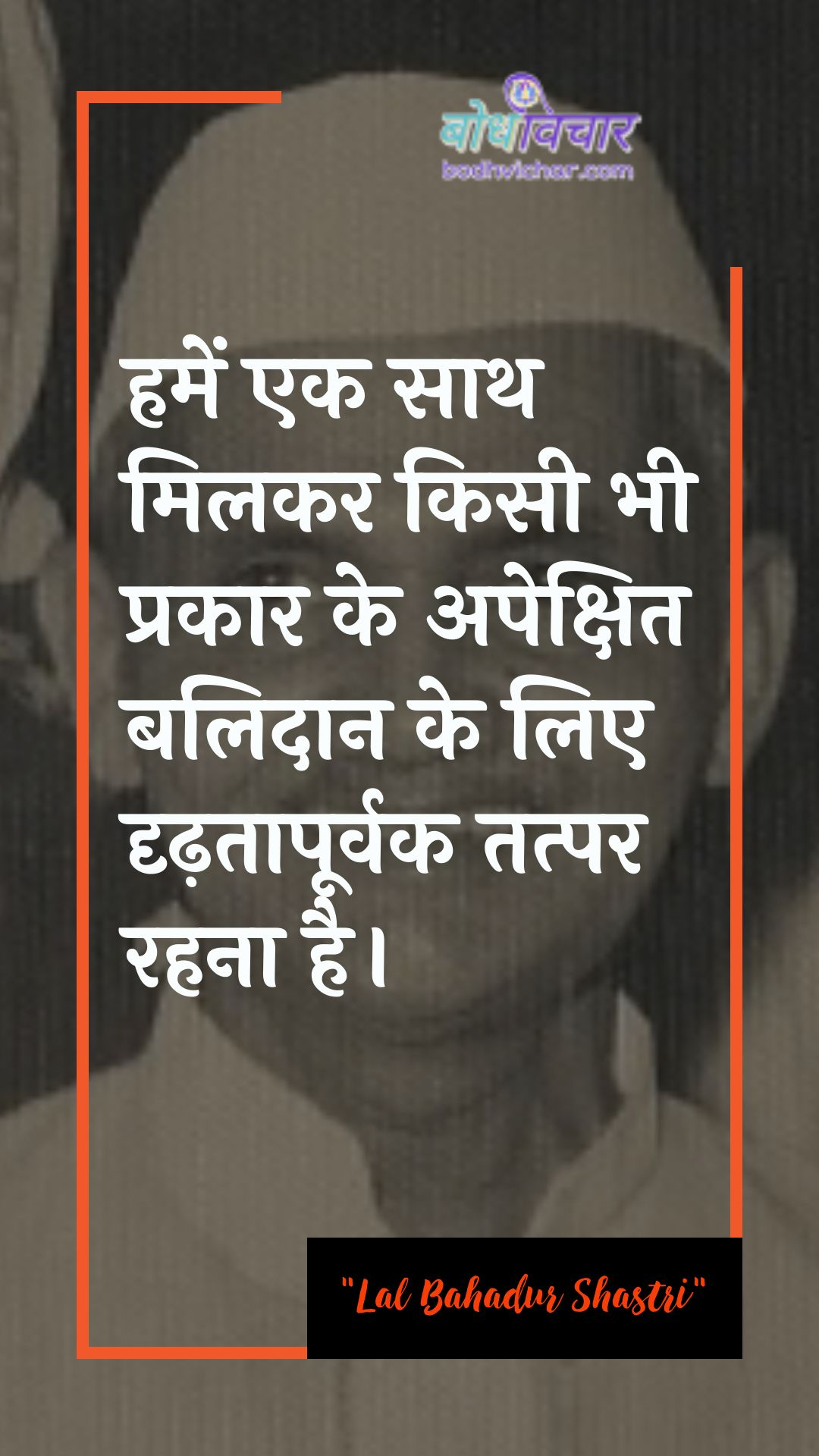 हमें एक साथ मिलकर किसी भी प्रकार के अपेक्षित बलिदान के लिए दृढ़तापूर्वक तत्पर रहना है। : Hamen ek saath milakar kisee bhee prakaar ke vistaar balidaan ke lie drdhata se aapaka svaagat hai. - लाल बहादुर शास्त्री