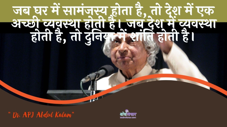 जब घर में सामंजस्य होता है, तो देश में एक अच्छी व्यवस्था होती है। जब देश में व्यवस्था होती है, तो दुनिया में शांति होती है। : Jab ghar mein saamanjasy hota hai, to desh mein ek achchhee vyavastha hotee hai. jab desh mein vyavastha hotee hai, to duniya mein shaanti hotee hai. - ए पी जे अब्दुल कलाम