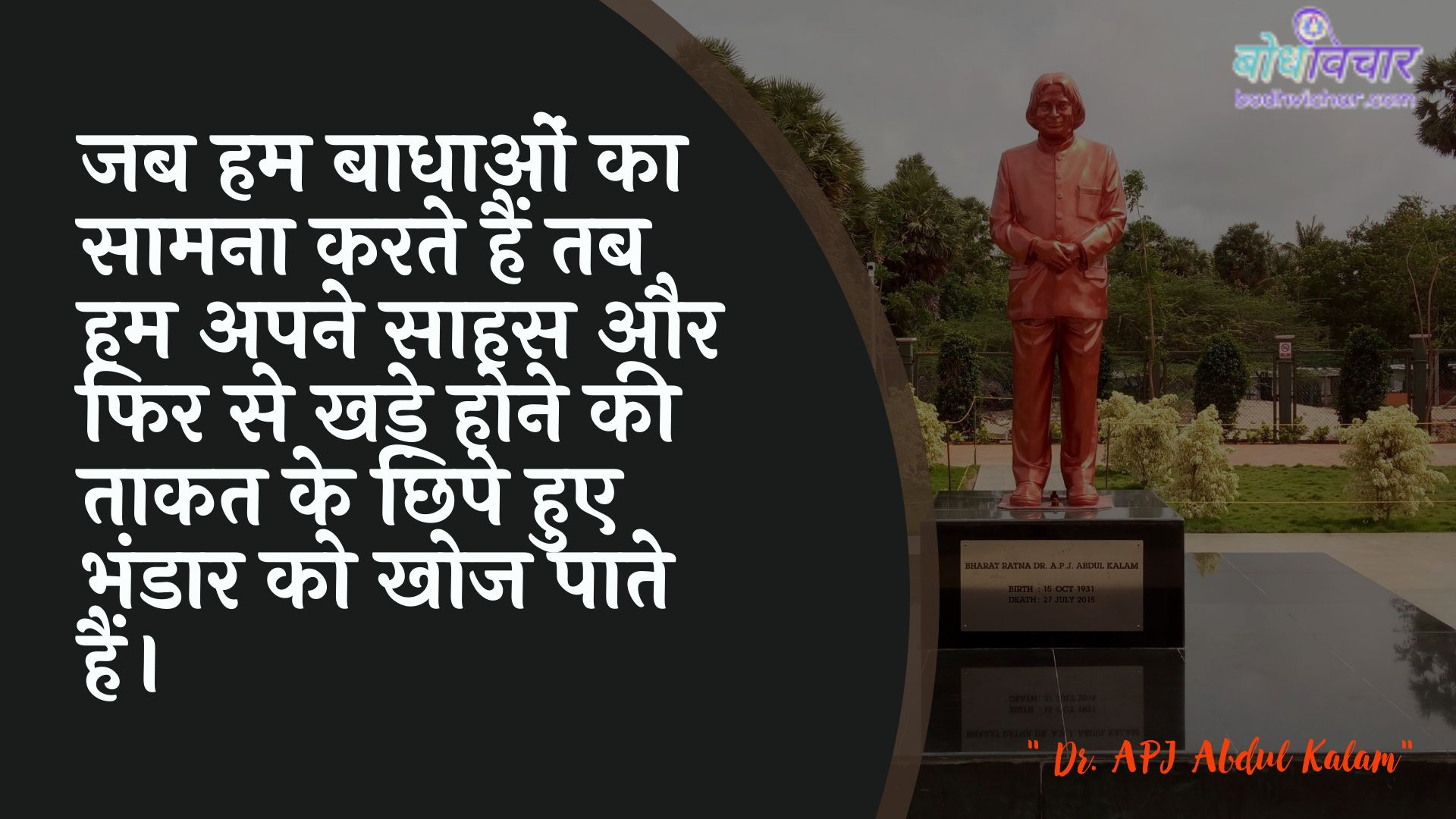 जब हम बाधाओं का सामना करते हैं तब हम अपने साहस और फिर से खड़े होने की ताकत के छिपे हुए भंडार को खोज पाते हैं। : Jab ham baadhaon ka saamana karate hain tab ham apanee himmat aur phir se khade hone kee taakat ke chhipe hue apaartament ko khoj paate hain. - ए पी जे अब्दुल कलाम