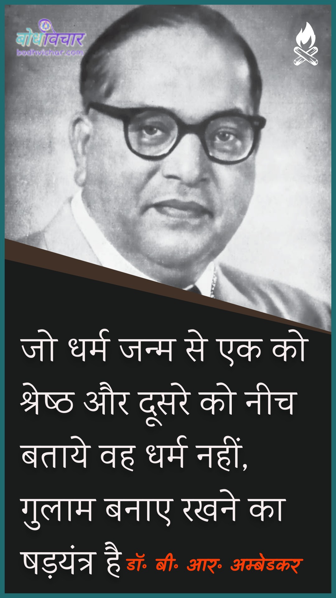 जो धर्म जन्म से एक को श्रेष्ठ और दूसरे को नीच बताये वह धर्म नहीं, गुलाम बनाए रखने का षड़यंत्र है। : Jo dharm jayamm se ek ko shrey aur doosare ko neech bata vah dharm nahin, gulaam banae rakhane ka shadayantr hai. - डॉ॰ बी॰ आर॰ अम्बेडकर