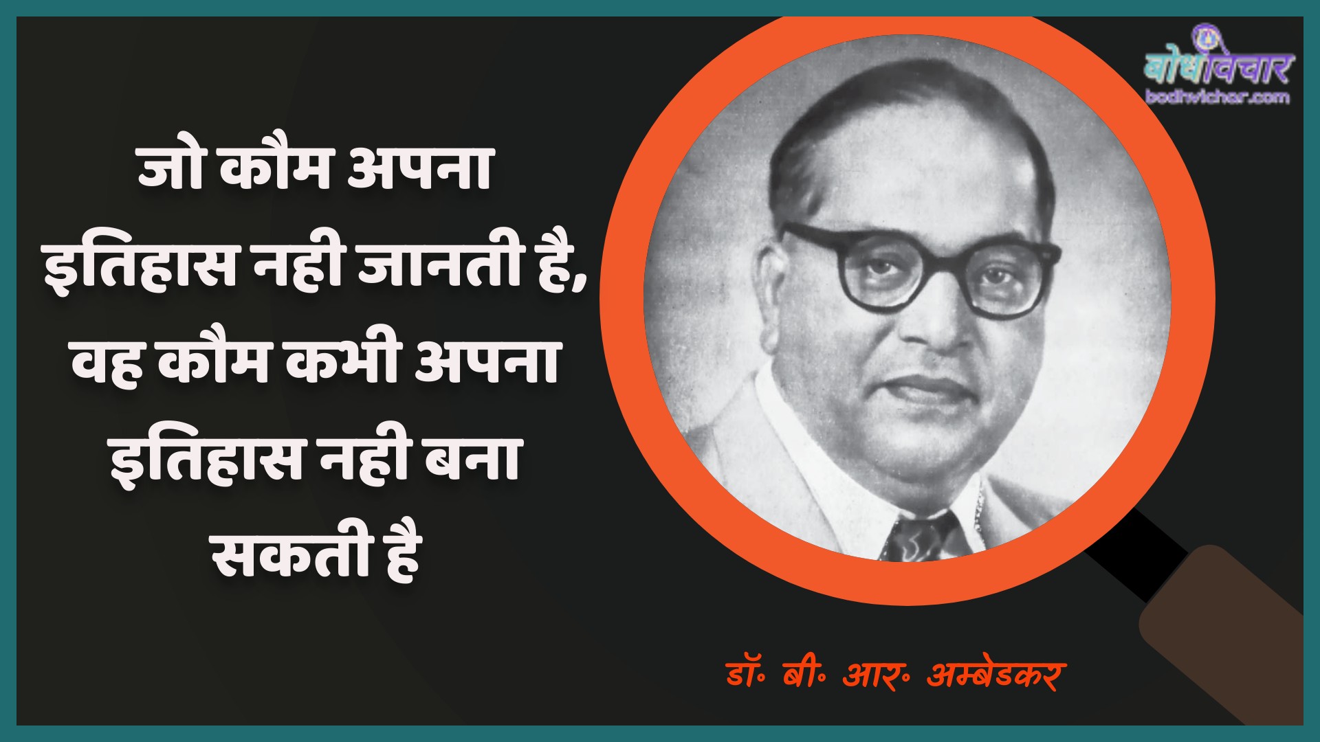 जो कौम अपना इतिहास नही जानती है, वह कौम कभी अपना इतिहास नही बना सकती है। : Jo kaum apana itihaas nahin jaanatee hai, vah kaum kabhee apana itihaas nahin bana sakatee hai. - डॉ॰ बी॰ आर॰ अम्बेडकर