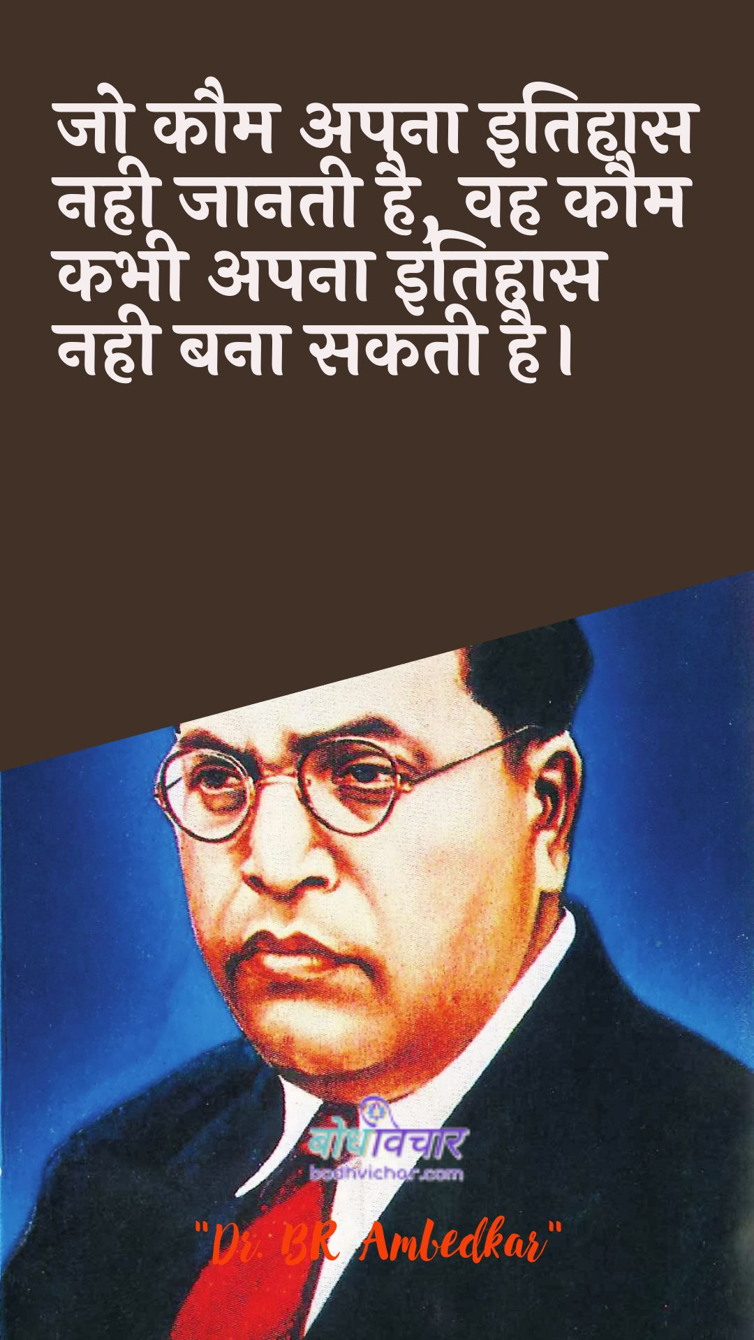 जो कौम अपना इतिहास नही जानती है, वह कौम कभी अपना इतिहास नही बना सकती है। : Jo kaum apana itihaas nahin jaanatee hai, vah kaum kabhee apana itihaas nahin bana sakatee hai. - डॉ॰ बी॰ आर॰ अम्बेडकर