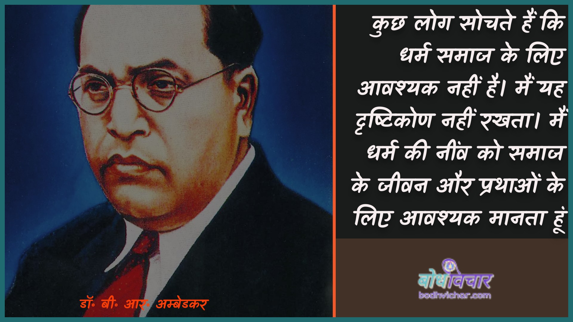 कुछ लोग सोचते हैं कि धर्म समाज के लिए आवश्यक नहीं है। मैं यह दृष्टिकोण नहीं रखता। मैं धर्म की नींव को समाज के जीवन और प्रथाओं के लिए आवश्यक मानता हूं। : Kuchh log sochate hain ki dharm samaaj ke lie aavashyak nahin hai. main yah drshtikon nahin rakhata hai main dharm kee neenv ko samaaj ke jeevan aur jeevan ke lie aavashyak maanata hoon. - डॉ॰ बी॰ आर॰ अम्बेडकर