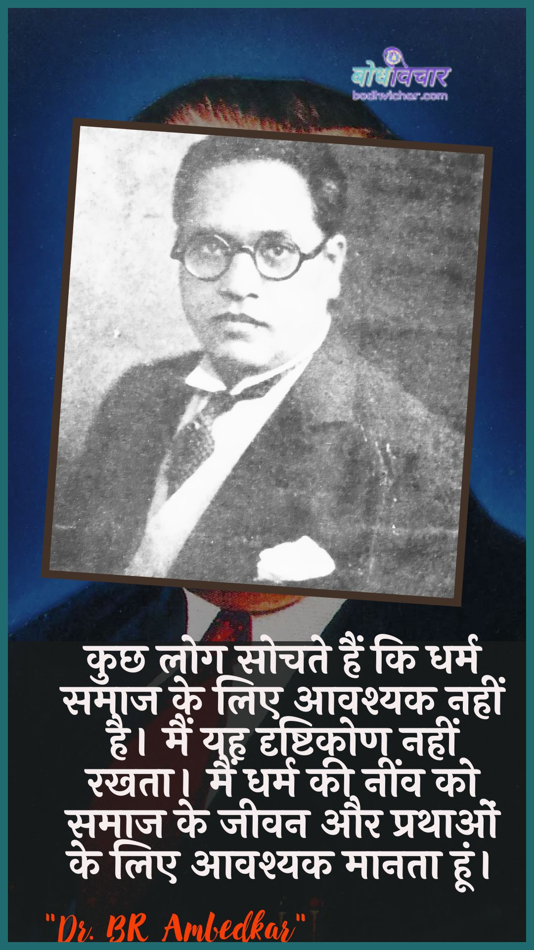 कुछ लोग सोचते हैं कि धर्म समाज के लिए आवश्यक नहीं है। मैं यह दृष्टिकोण नहीं रखता। मैं धर्म की नींव को समाज के जीवन और प्रथाओं के लिए आवश्यक मानता हूं। : Kuchh log sochate hain ki dharm samaaj ke lie aavashyak nahin hai. main yah drshtikon nahin rakhata hai main dharm kee neenv ko samaaj ke jeevan aur jeevan ke lie aavashyak maanata hoon. - डॉ॰ बी॰ आर॰ अम्बेडकर