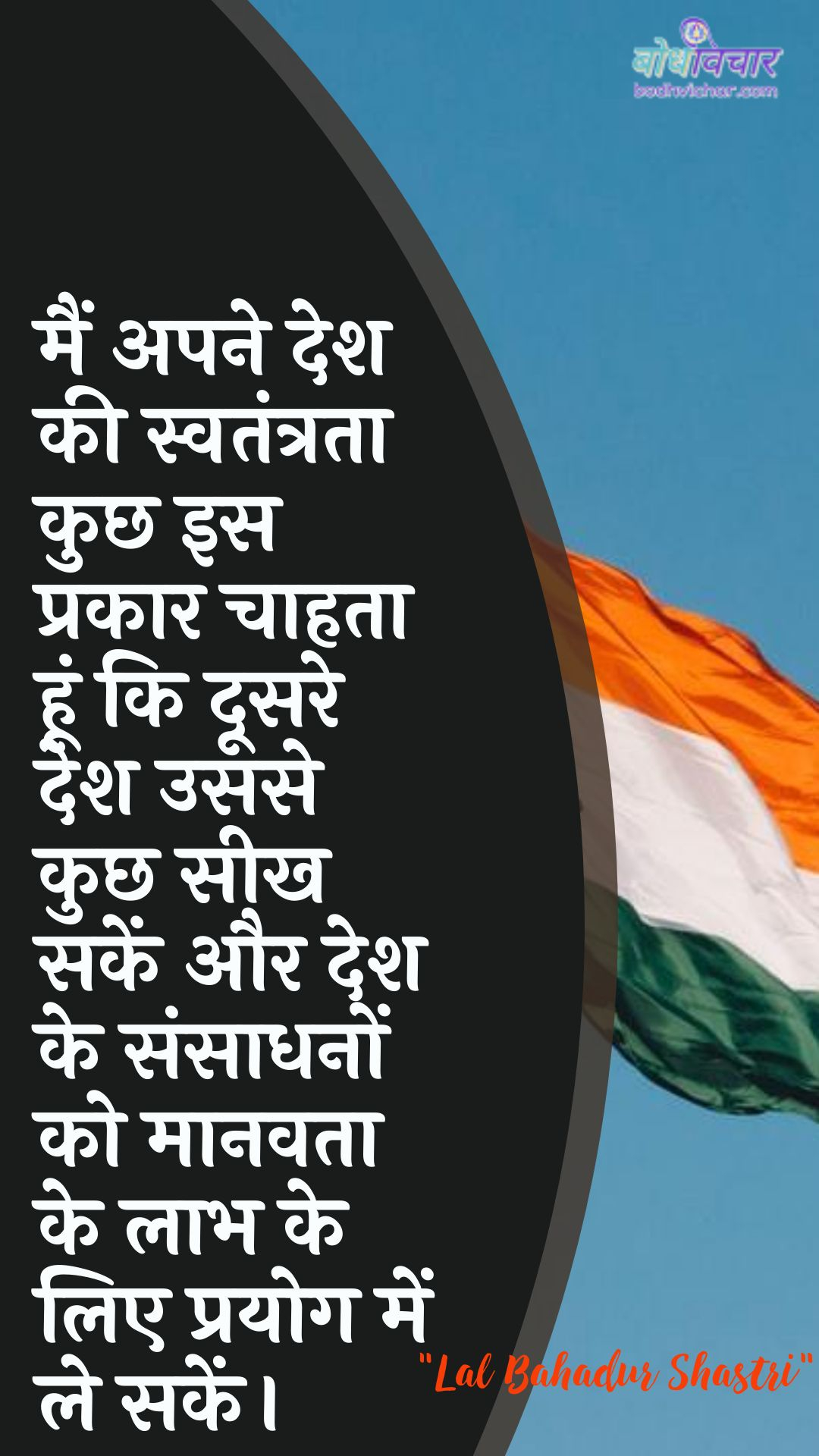 मैं अपने देश की स्वतंत्रता कुछ इस प्रकार चाहता हूं कि दूसरे देश उससे कुछ सीख सकें और देश के संसाधनों को मानवता के लाभ के लिए प्रयोग में ले सकें। : Main apane desh kee svatantrata kuchh is prakaar chaahata hoon ki doosare desh usase kuchh seekhen aur desh ke sansaadhanon ko maanavata ke laabh ke lie prayog mein le jaen. - लाल बहादुर शास्त्री