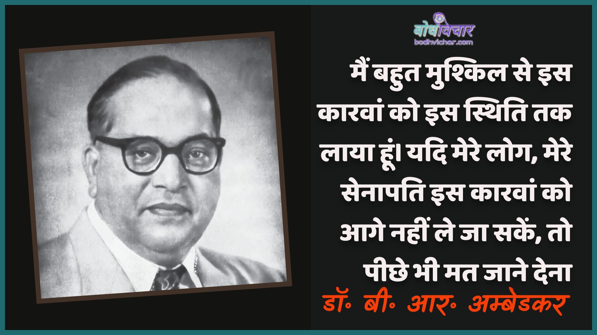 मैं बहुत मुश्किल से इस कारवां को इस स्थिति तक लाया हूं। यदि मेरे लोग, मेरे सेनापति इस कारवां को आगे नहीं ले जा सकें, तो पीछे भी मत जाने देना। : Main bahut mushkil se is kaaravaan ko is sthiti tak laaya hoon. agar mere log, meree senaapati is kaaravaan ko aage nahin le ja sakate, to peechhe bhee mat dene dena. - डॉ॰ बी॰ आर॰ अम्बेडकर