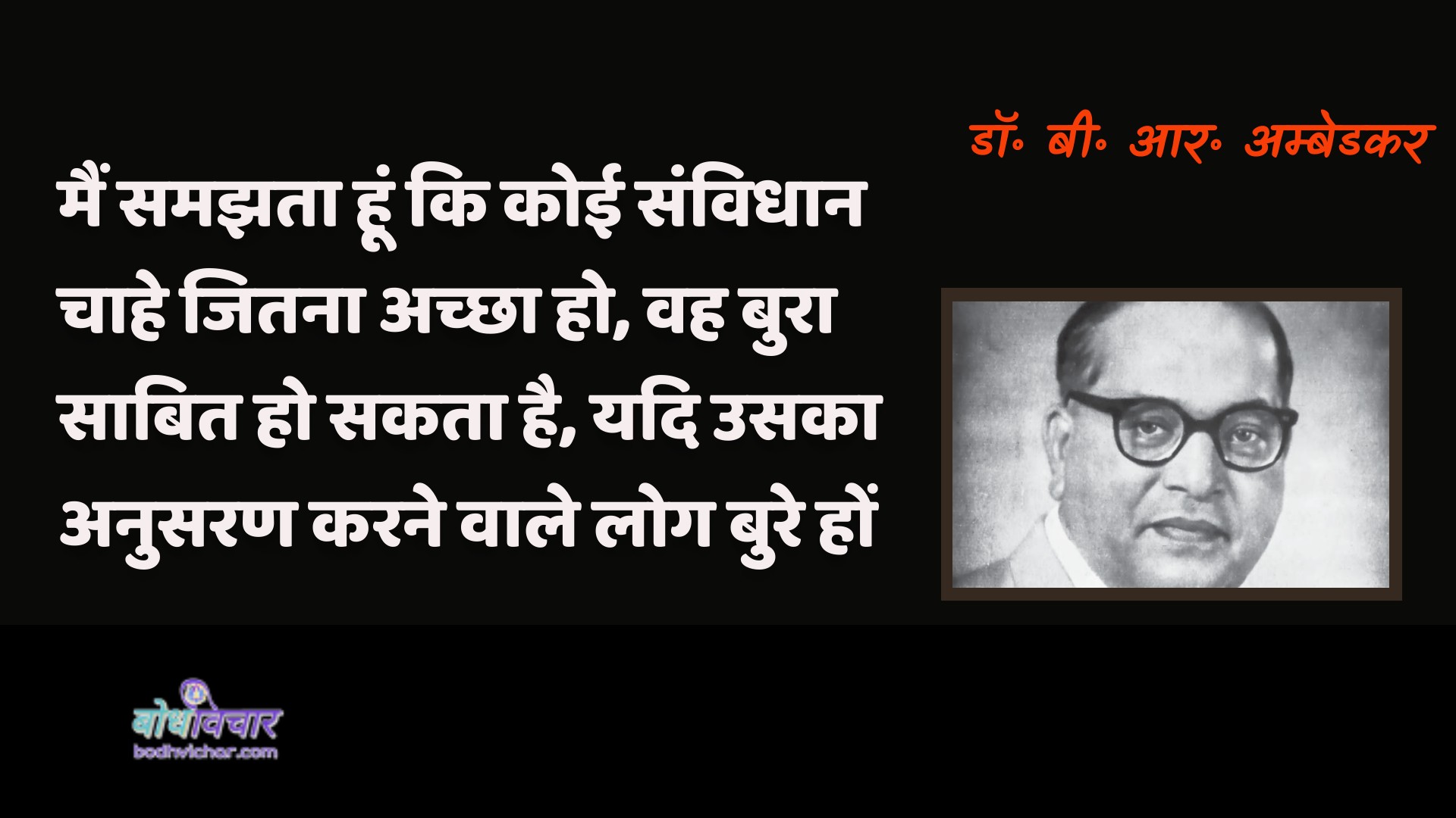 मैं समझता हूं कि कोई संविधान चाहे जितना अच्छा हो, वह बुरा साबित हो सकता है, यदि उसका अनुसरण करने वाले लोग बुरे हों। : Main jaanata hoon ki koee bhee prastaav chaahe jitana achchha ho, vah bura saabit ho sakata hai, yadi usaka anusaran karane vaale log bure hon. - डॉ॰ बी॰ आर॰ अम्बेडकर