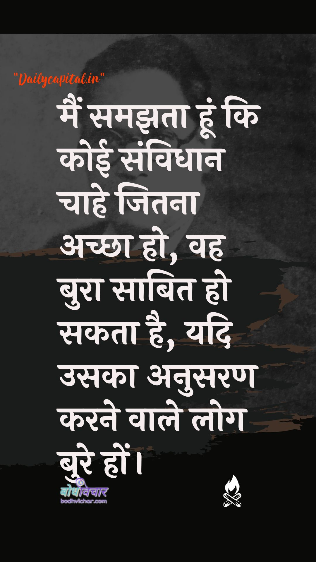 मैं समझता हूं कि कोई संविधान चाहे जितना अच्छा हो, वह बुरा साबित हो सकता है, यदि उसका अनुसरण करने वाले लोग बुरे हों। : Main jaanata hoon ki koee bhee prastaav chaahe jitana achchha ho, vah bura saabit ho sakata hai, yadi usaka anusaran karane vaale log bure hon. - डॉ॰ बी॰ आर॰ अम्बेडकर