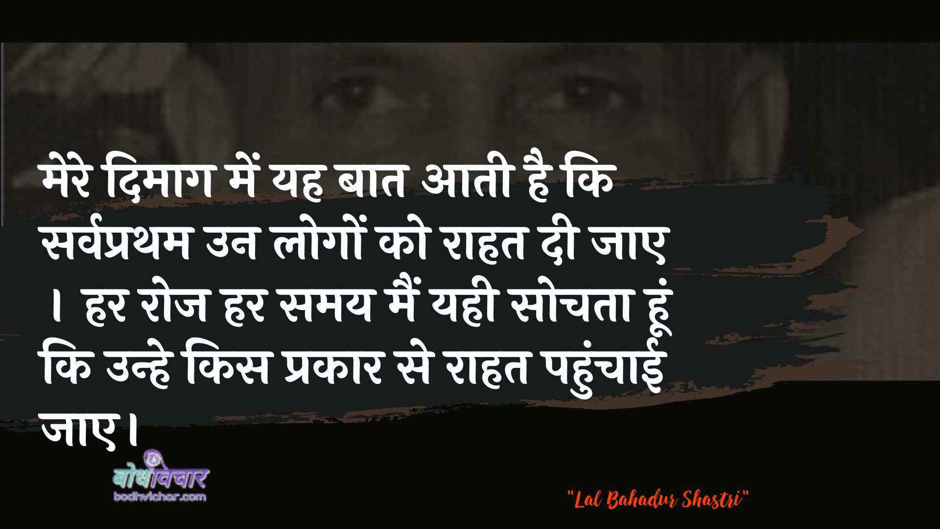 मेरे दिमाग में यह बात आती है कि सर्वप्रथम उन लोगों को राहत दी जाए । हर रोज हर समय मैं यही सोचता हूं कि उन्हे किस प्रकार से राहत पहुंचाई जाए। : Mere dimaag mein yah baat aatee hai ki sarvapratham un logon ko raahat dee jaanee chaahie. har roj har samay main yahee sochata hoon ki unhe kis prakaar se raahat pahunchaee jae. - लाल बहादुर शास्त्री