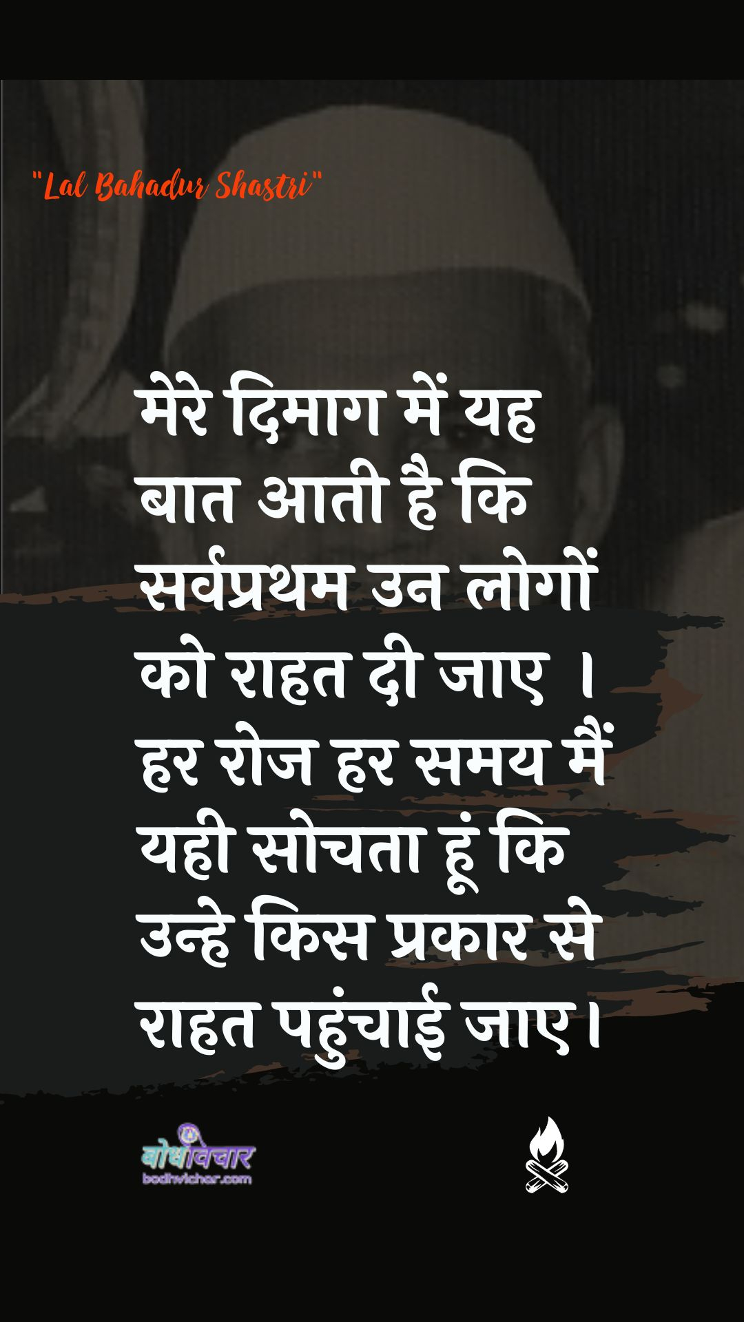 मेरे दिमाग में यह बात आती है कि सर्वप्रथम उन लोगों को राहत दी जाए । हर रोज हर समय मैं यही सोचता हूं कि उन्हे किस प्रकार से राहत पहुंचाई जाए। : Mere dimaag mein yah baat aatee hai ki sarvapratham un logon ko raahat dee jaanee chaahie. har roj har samay main yahee sochata hoon ki unhe kis prakaar se raahat pahunchaee jae. - लाल बहादुर शास्त्री