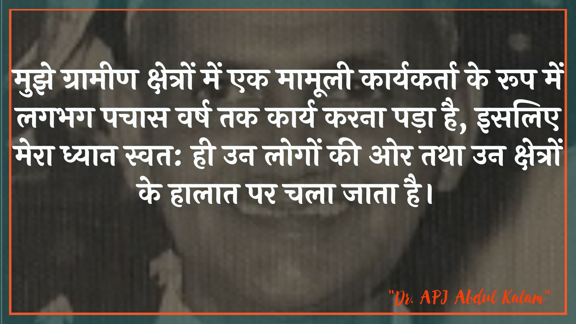 मुझे ग्रामीण क्षेत्रों में एक मामूली कार्यकर्ता के रूप में लगभग पचास वर्ष तक कार्य करना पड़ा है, इसलिए मेरा ध्यान स्वत: ही उन लोगों की ओर तथा उन क्षेत्रों के हालात पर चला जाता है। : Mujhe graameen kshetron mein ek maamoolee kaaryakarta ke roop mein lagabhag pachaas varsh tak kaary karana pada hai, isalie mera dhyaan svatah: keval un logon kee or aur un kshetron ke haalaat par chala jaata hai. - लाल बहादुर शास्त्री