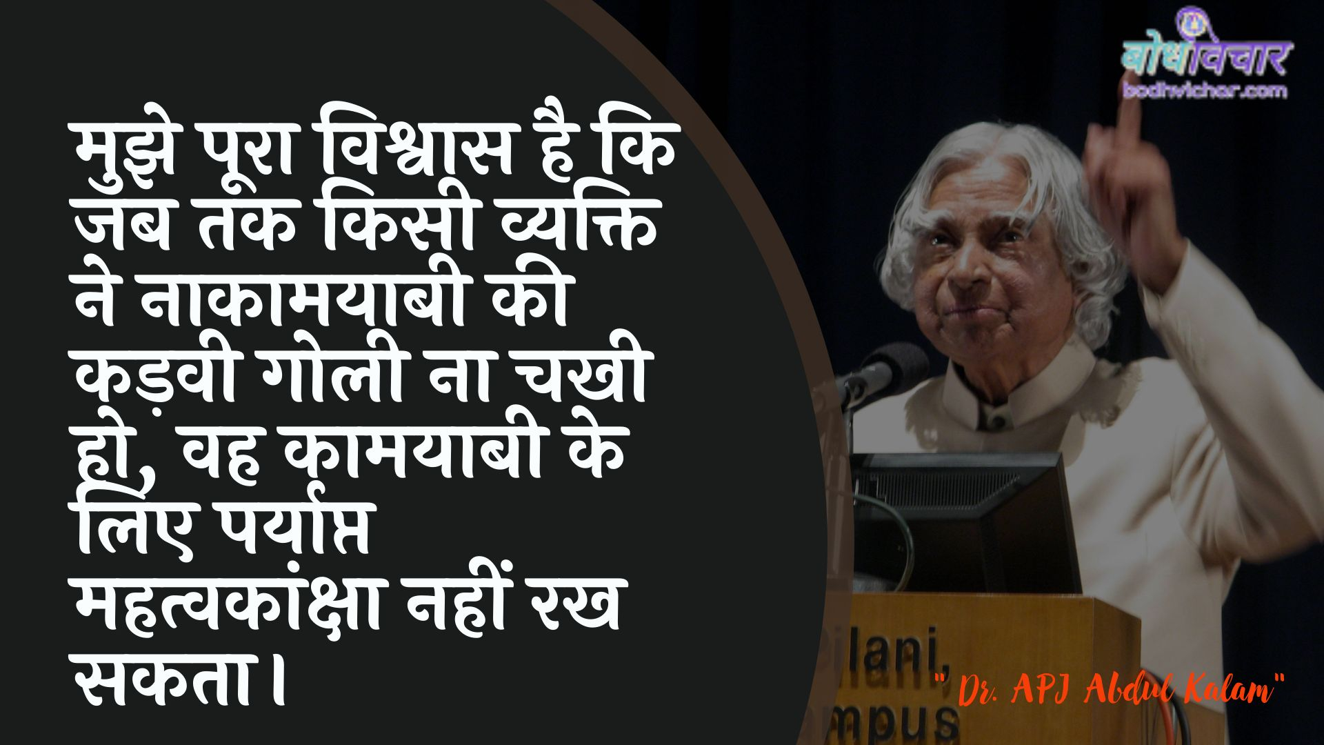 मुझे पूरा विश्वास है कि जब तक किसी व्यक्ति ने नाकामयाबी की कड़वी गोली ना चखी हो, वह कामयाबी के लिए पर्याप्त महत्वकांक्षा नहीं रख सकता। : Mujhe poora vishvaas hai ki jab tak kisee vyakti ne naakaamayaabee kee kadavee golee na chahee ho, vah kaamayaabee ke lie paryaapt mahatvakaanksha nahin rakh sakata. - ए पी जे अब्दुल कलाम