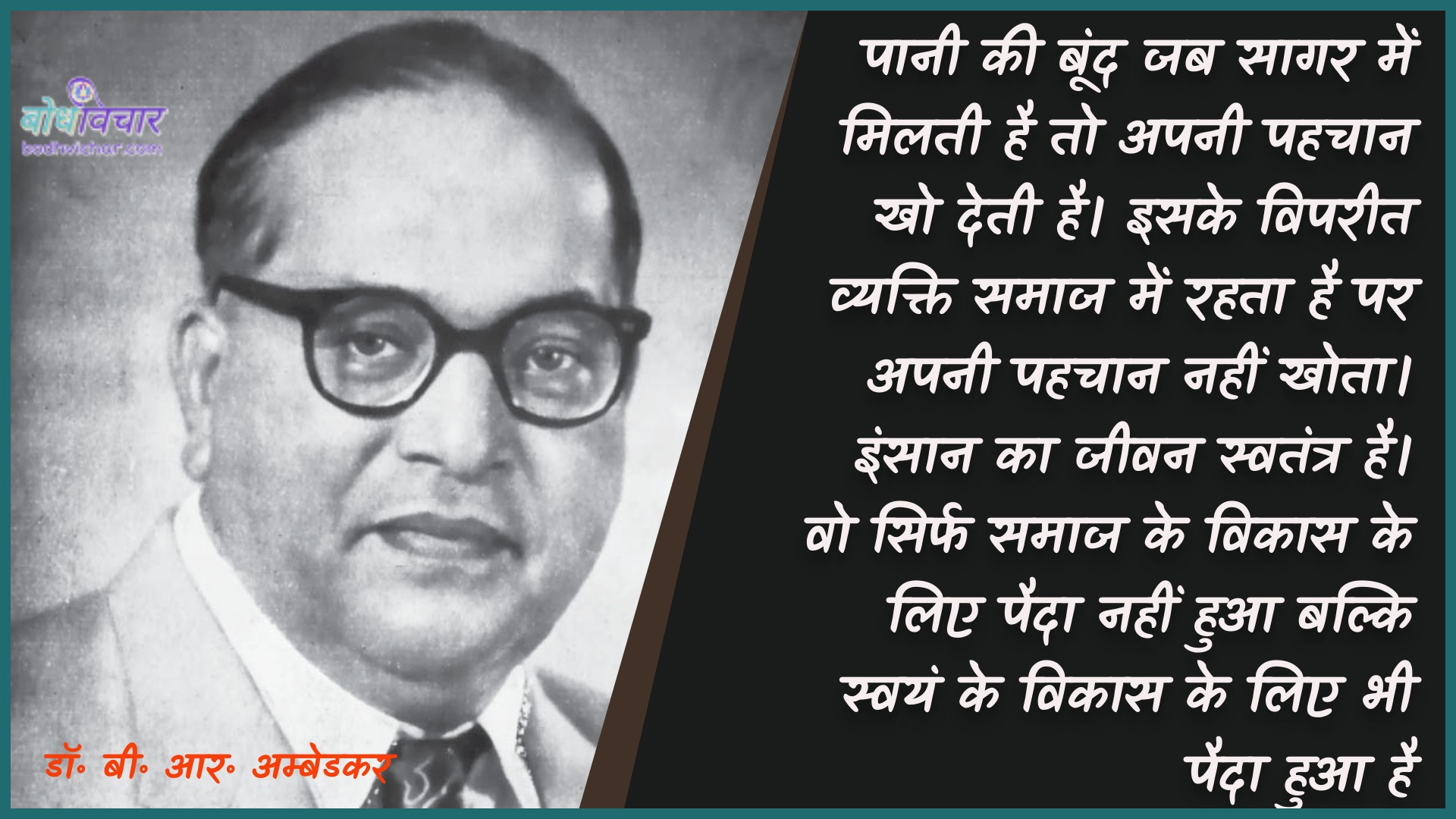 पानी की बूंद जब सागर में मिलती है तो अपनी पहचान खो देती है। इसके विपरीत व्यक्ति समाज में रहता है पर अपनी पहचान नहीं खोता। इंसान का जीवन स्वतंत्र है। वो सिर्फ समाज के विकास के लिए पैदा नहीं हुआ बल्कि स्वयं के विकास के लिए भी पैदा हुआ है। : Paanee kee boond jab saagar mein milatee hai to aapakee pahachaan kho jaatee hai. isake vipareet vyakti samaaj mein rahata hai par apanee pahachaan nahin khoee hai. vyakti ka jeevan svatantr roop se hai. vah sirph samaaj ke vikaas ke lie paida nahin hua balki svayan ke vikaas ke lie bhee paida hua hai. - डॉ॰ बी॰ आर॰ अम्बेडकर