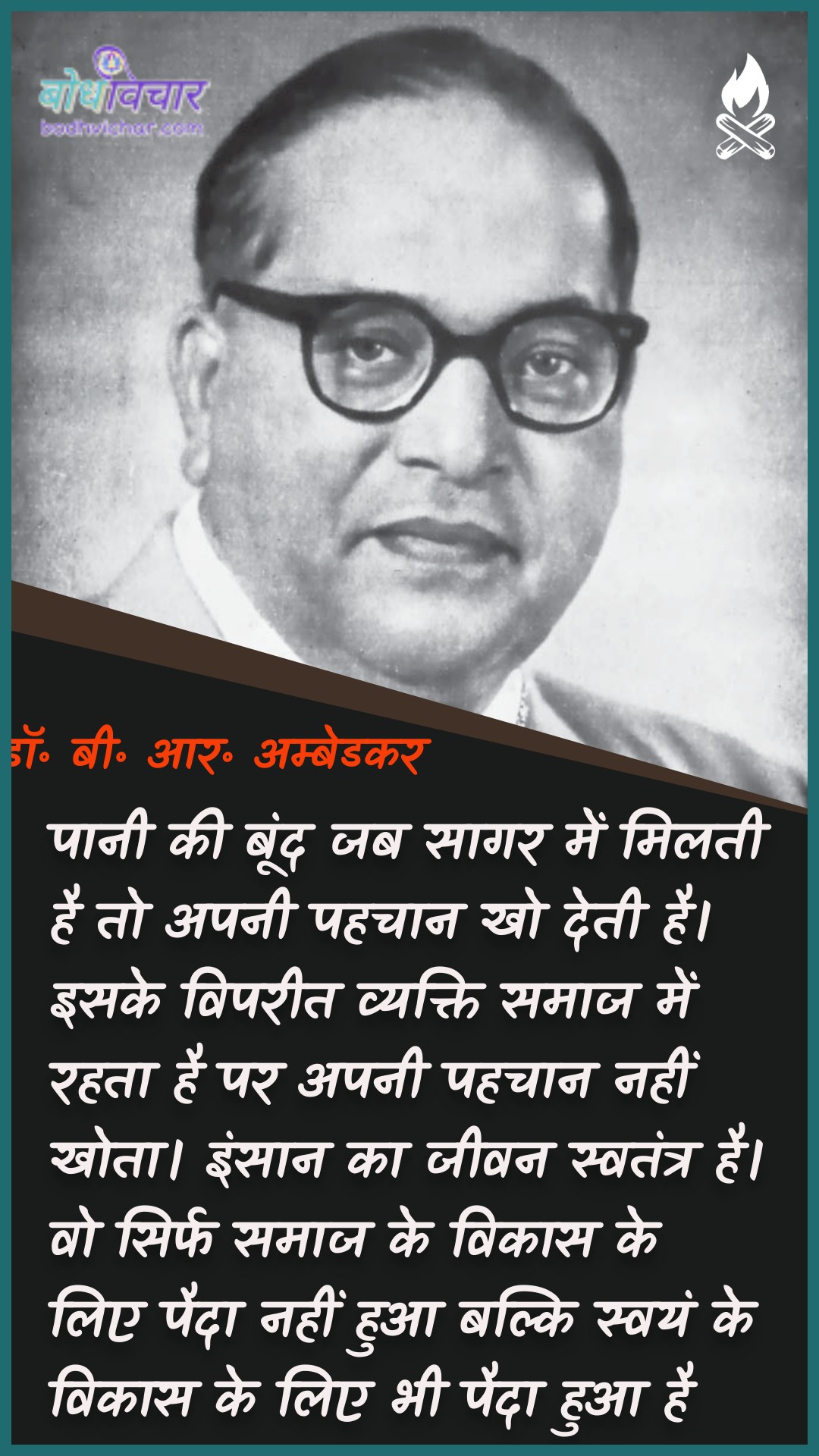 पानी की बूंद जब सागर में मिलती है तो अपनी पहचान खो देती है। इसके विपरीत व्यक्ति समाज में रहता है पर अपनी पहचान नहीं खोता। इंसान का जीवन स्वतंत्र है। वो सिर्फ समाज के विकास के लिए पैदा नहीं हुआ बल्कि स्वयं के विकास के लिए भी पैदा हुआ है। : Paanee kee boond jab saagar mein milatee hai to aapakee pahachaan kho jaatee hai. isake vipareet vyakti samaaj mein rahata hai par apanee pahachaan nahin khoee hai. vyakti ka jeevan svatantr roop se hai. vah sirph samaaj ke vikaas ke lie paida nahin hua balki svayan ke vikaas ke lie bhee paida hua hai. - डॉ॰ बी॰ आर॰ अम्बेडकर