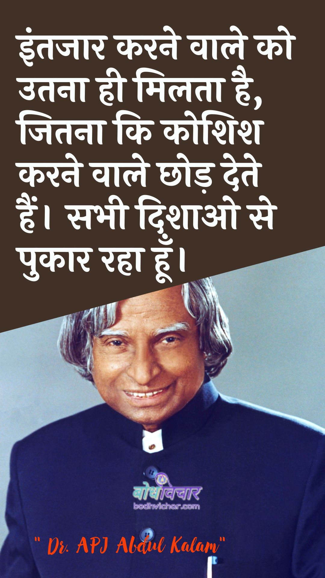 इंतजार करने वाले को उतना ही मिलता है, जितना कि कोशिश करने वाले छोड़ देते हैं। : Prateeksha karane vaale ko samaan hee milata hai, kyonki koshish karane vaale chhuttee dete hain. - ए पी जे अब्दुल कलाम