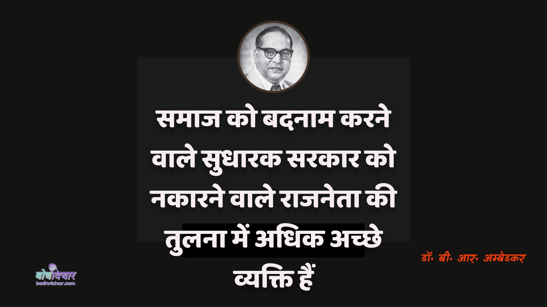 समाज को बदनाम करने वाले सुधारक सरकार को नकारने वाले राजनेता की तुलना में अधिक अच्छे व्यक्ति हैं। : Samaaj ko badanaam karane vaale sudhaarak sarakaar ko nakaarane vaale raajaneta kee tulana mein adhik achchhe vyakti hain. - डॉ॰ बी॰ आर॰ अम्बेडकर