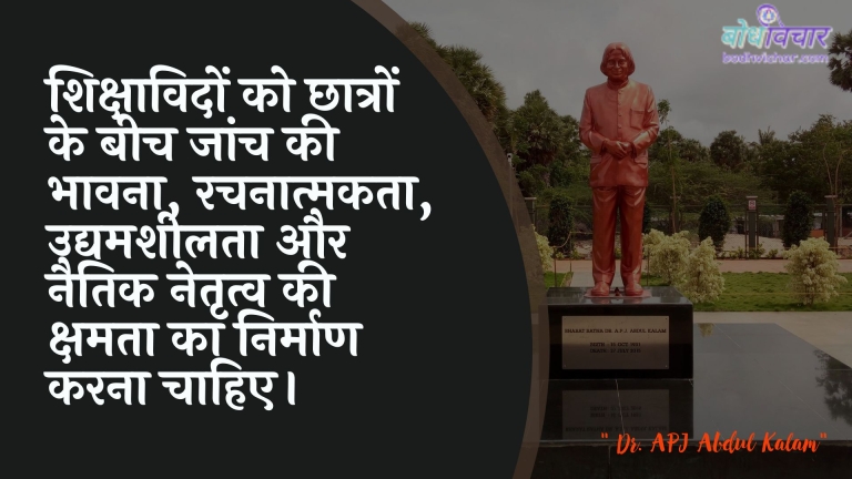 शिक्षाविदों को छात्रों के बीच जांच की भावना, रचनात्मकता, उद्यमशीलता और नैतिक नेतृत्व की क्षमता का निर्माण करना चाहिए। : Shikshaavidon ko chhaatron ke beech jaanch kee bhaavana, rachanaatmakata, udyamasheelata aur naitik netrtv kee kshamata ka nirmaan karana chaahie. - ए पी जे अब्दुल कलाम