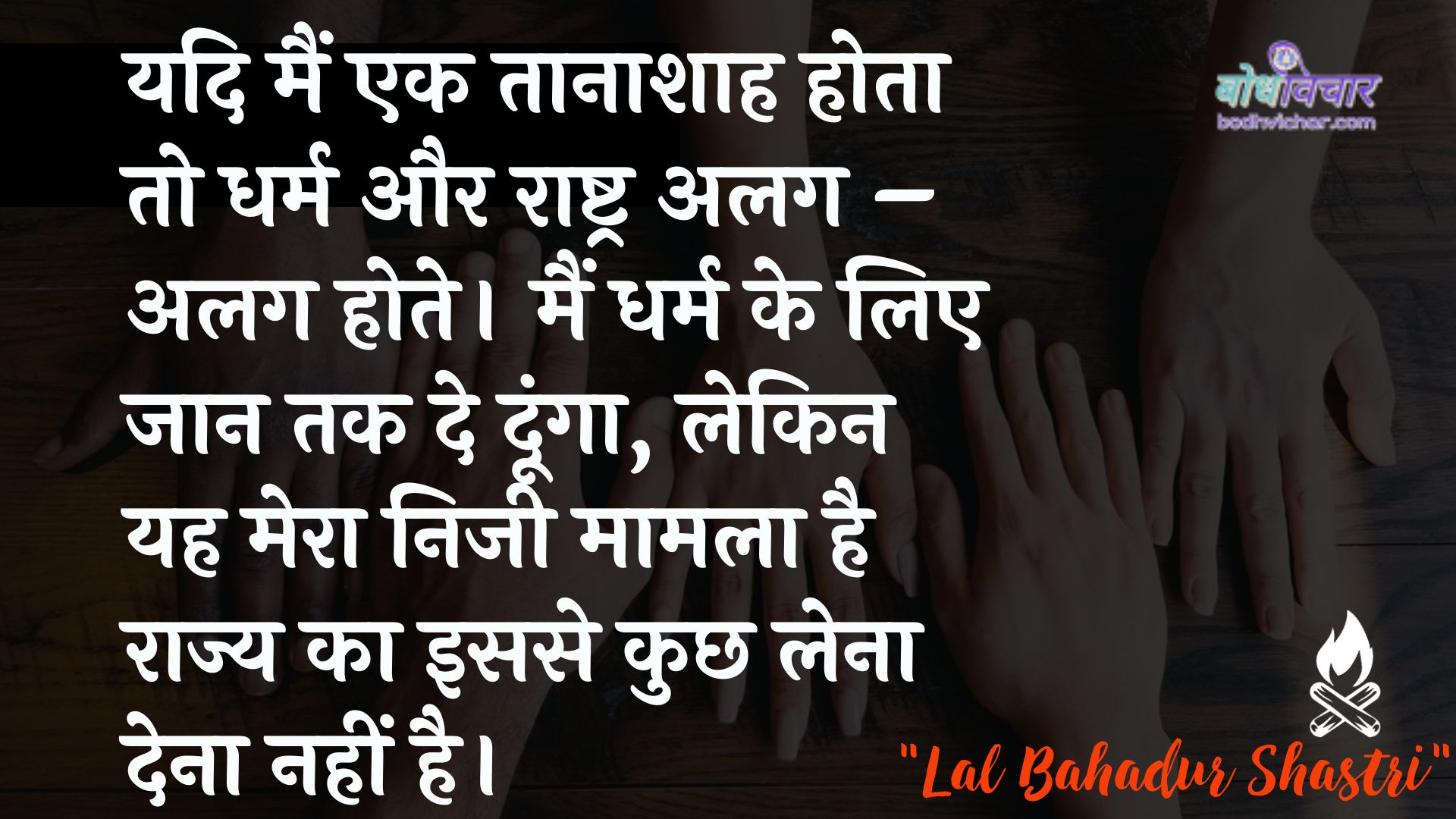 यदि मैं एक तानाशाह होता तो धर्म और राष्ट्र अलग – अलग होते। मैं धर्म के लिए जान तक दे दूंगा, लेकिन यह मेरा निजी मामला है राज्य का इससे कुछ लेना देना नहीं है। : Yadi main ek taanaashaah hota to dharm aur raashtr alag - alag hote. main dharm ke lie jaan tak de doonga, lekin yah mera nijee maamala hai. - लाल बहादुर शास्त्री