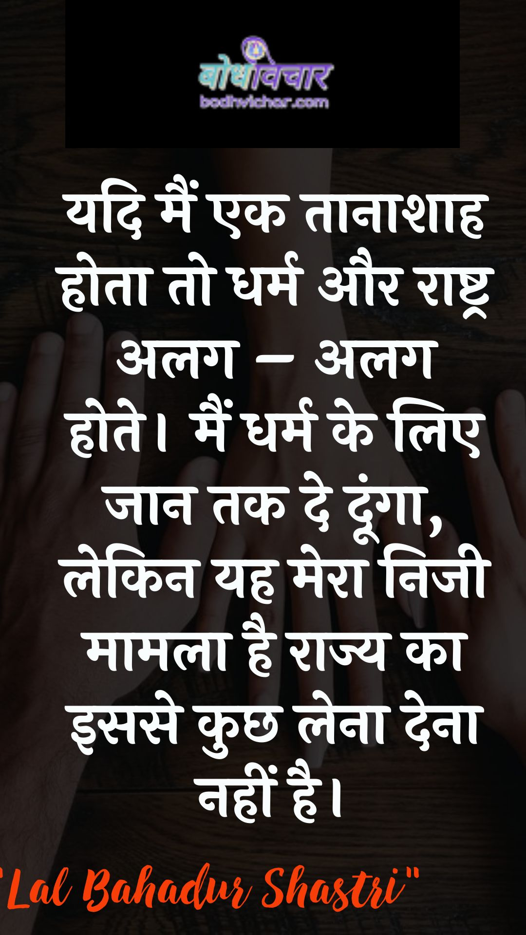 यदि मैं एक तानाशाह होता तो धर्म और राष्ट्र अलग – अलग होते। मैं धर्म के लिए जान तक दे दूंगा, लेकिन यह मेरा निजी मामला है राज्य का इससे कुछ लेना देना नहीं है। : Yadi main ek taanaashaah hota to dharm aur raashtr alag - alag hote. main dharm ke lie jaan tak de doonga, lekin yah mera nijee maamala hai. - लाल बहादुर शास्त्री