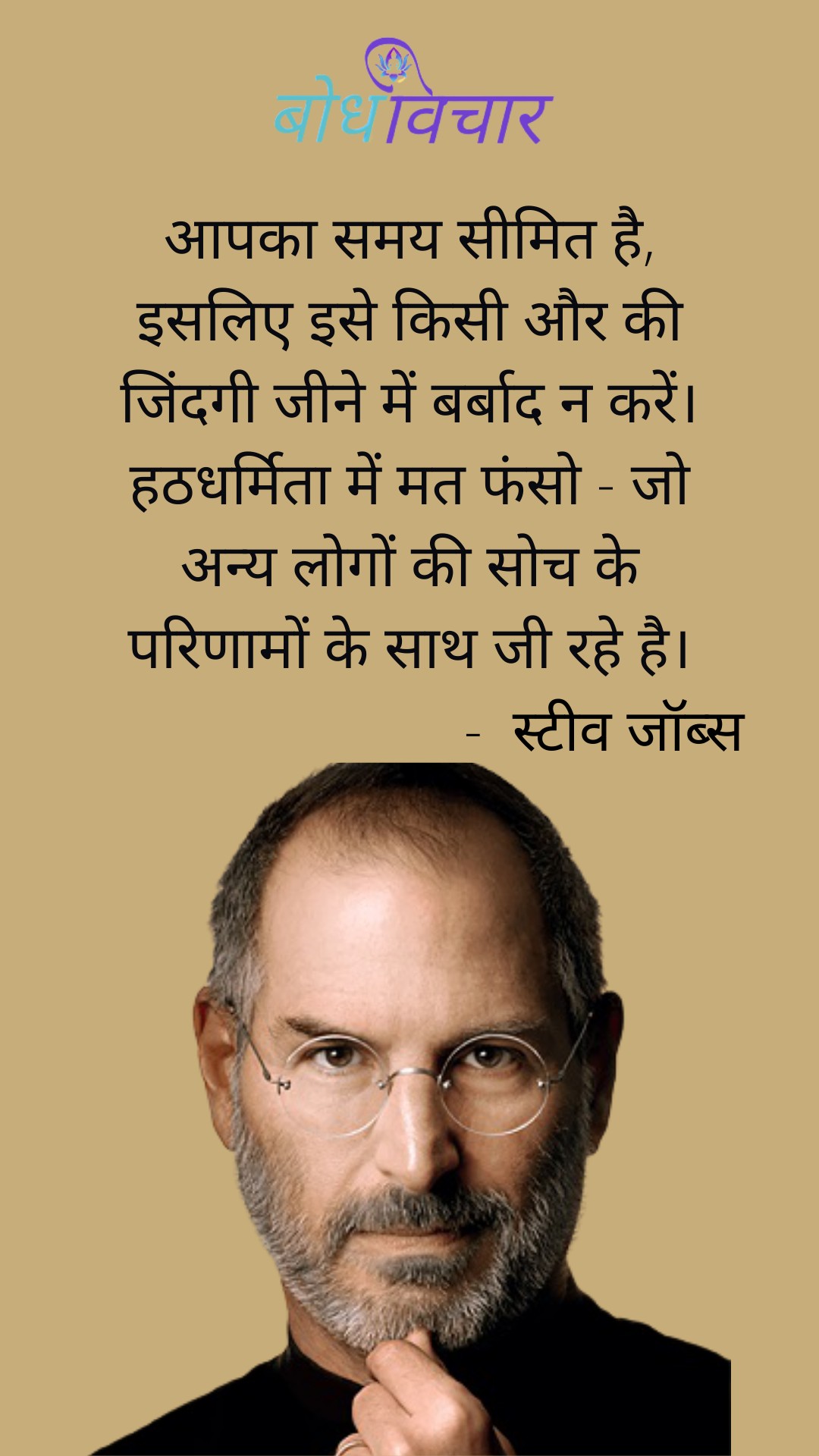 आपका समय सीमित है, इसलिए इसे किसी और की जिंदगी जीने में बर्बाद न करें। हठधर्मिता में मत फंसो – जो अन्य लोगों की सोच के परिणामों के साथ जी रहे है। : Aapka samay simit hai, isalie ise kisi aur ki Zindagi jeene mein barbaad na karen. hathadharmita mein mat phanso jo any logo ki soch ke parinamo ke saath ji rhe hai. - स्टीव जॉब्स | Steve Jobs