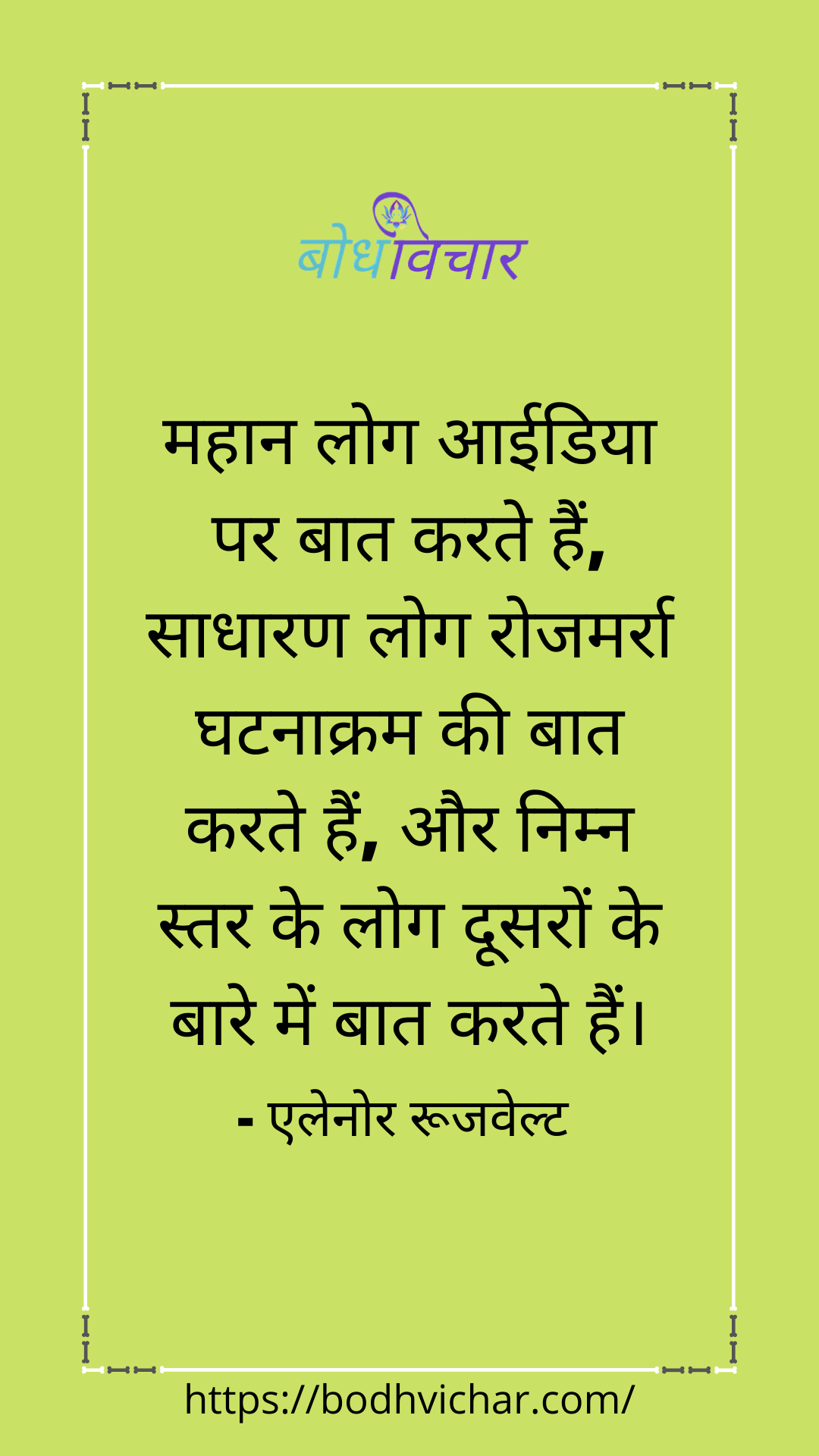 महान लोग आईडिया पर बात करते हैं, साधारण लोग रोजमर्रा घटनाक्रम की बात करते हैं, और निम्न स्तर के लोग दूसरों के बारे में बात करते हैं। : Mahaan log idea par baat karte hain, sadharan log rojmarra ghatnakram ki baat karte hain, aur nimn star ke log doosaron ke bare mein baat karte hain. - एलेनोर रुज़वेल्ट